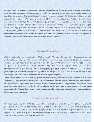 pessoas deve-se acrescer algumas vítimas indiretas (se é que se pode chamá-Ias assim),
que jamais puseram pessoalmente os pés no mausoléu, se bem que pertencessem à
família de algum dos violadores, ou que tiveram ocasião de tocar em algum objeto
sagrado do tesouro. Por exemplo: em 1939, com o motivo de festejar o ano novo
muçulmano, a Rádio Nacional egípcia quis fazer seus ouvintes escutarem as trompas
de guerra de Tutankâmon. O museu do Cairo concordou em emprestar os preciosos
instrumentos, que mantinha encerrados em vitrinas haviam dezesseis anos. O veículo
que as transportava do museu à rádio teve um acidente e seu chofer morreu. As
trombetas não sofreram o menor dano. Minutos mais tarde, o músico que se dispunha
a tocar uma delas caía fulminado aos pés do microfone.
"Snooker" de sortilégios
Outro exemplo de maldição: Mohammed Mehri, diretor do departamento de
antiguidades egípcias do museu do Cairo, morreu repentinamente de hemorragia
cerebral pouco depois de ter firmado, em 1967, acordo com o governo francês segundo
o qual o tesouro de Tutankâmon abandonaria o Egito para se instalar
temporariamente junto ao Sena: a exposição, que teve lugar no Petit Palais de Paris,
prolongou-se durante vários meses, permitindo que mais de um milhão de visitantes
contemplasse "ao vivo" a máscara de ouro do faraó efebo.
Anos mais tarde, o sucessor daquele infortunado funcionário foi vítima do mesmo
"acidente", nas mesmas condições e pelas mesmas razões. Coincidência ou um snooker
de sortilégios? Seja como for, o certo é que Gamal Mehrez, cuja morte foi anunciada
pelos jornais de fevereiro de 1972, acabava de firmar um acordo para celebrar uma
exposição de Tutankâmon em Londres quando lhe sobreveio uma hemorragia cerebral.
Até o próximo capítulo.
A arma total contra a má sorte
O mais estranho, em todo este assunto, é que só um homem livrou-se da maldição:
precisamente o principal "culpado", aquele a quem coube realizar todo o trabalho,
inventariar os achados, trasladar o tesouro, em suma o homem a quem coube a maior
responsabilidade e a glória do descobrimento. De fato, Howard Carter viveu até 1939,
ano em que faleceu à idade de 66 anos.
 