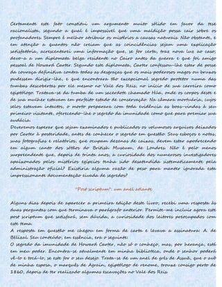 Certamente este fato constitui um argumento muito sólido em favor da tese
racionalista, segundo a qual é impossível que uma maldição possa cair sobre os
profanadores. Sempre é melhor atribuir os mistérios a causas naturais. Não obstante, e
em atenção a quantos não creiam que as coincidências sejam uma explicação
satisfatória, acrescentarei uma informação que, se for certa, traz nova luz ao caso;
devo-a a um diplomata belga residente no Cairo antes da guerra e que foi amigo
pessoal de Howard Carter. Segundo este diplomata, Carter confessou-lhe estar de posse
da couraça definitiva contra todas as desgraças que os mais poderosos magos ou bruxos
pudessem dirigir-lhe, e que encontrara tão excepcional segredo protetor numa das
tumbas descobertas por ele mesmo no Vale dos Reis, no início de sua carreira como
egiptólogo. Tratava-se da tumba de um sacerdote chamado Húa, onde os corpos deste e
de sua mulher estavam em perfeito estado de conservação. Na câmara mortuária, cujos
selos estavam intactos, o morto preparara com toda evidência as boas-vindas à seu
primeiro visitante, oferecendo-lhe o segredo da imunidade como que para premiar sua
audácia.
Deveremos esperar que sejam examinados e publicados os volumosos arquivos deixados
por Carter à posteridade, antes de conhecer o segredo em questão. Seus esboços e notas,
suas fotografias e relatórios, que ocupam dezenas de caixas, devem estar apodrecendo
em algum canto dos sótãos do British Museum, de Londres. Não é pelo menos
surpreendente que, depois de trinta anos, a curiosidade dos numerosos investigadores
apaixonados pelos mistérios egípcios tenha sido desatendida sistematicamente pela
administração oficial? Existiria alguma razão de peso para manter ignorada esta
impressionante documentação eivada de segredos?
''Post scriptum": um anel atlante
Alguns dias depois de aparecer a primeira edição deste livro, recebi uma resposta às
duas perguntas com que terminava o parágrafo anterior. Permite-me incluir agora este
post scriptum que satisfará, sem dúvida, a curiosidade dos leitores preocupados com
este tema.
A resposta em questão me chegou em forma de carta e levava a assinatura: A. de
Bélizal. Seu conteúdo, em essência, era o seguinte:
O segredo da imunidade de Howard Carter, não só o conheço, mas, por herança, está
em meu poder. Encontra-se atualmente em minha biblioteca, onde o senhor poderá
vê-Io e tocá-Io, se este for o seu desejo. Trata-se de um anel de grés de Assuã, que o avô
de minha esposa, o marquês de Agrain, egiptólogo de renome, trouxe consigo perto de
1860, depois de ter realizado algumas escavações no Vale dos Reis.
 