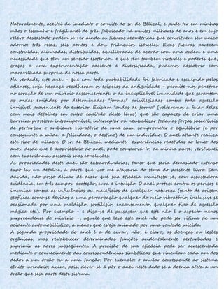 Naturalmente, aceitei de imediato o convite do sr. de Bélizal, e pude ter em minhas
mãos o estranho e frágil anel de grés, fabricado há muitos milhares de anos e em cujo
relevo desgastado podem se ver ainda as figuras geométricas que constituem seu único
adorno: três retas, seis pontos e dois triângulos isósceles. Estas figuras parecem
construídas, alinhadas, distribuídas, equilibradas de acordo com uma ordem e uma
necessidade que têm um sentido esotérico... e que têm também virtudes e poderes que,
graças a uma experimentação paciente e diversificada, pudemos descobrir com
maravilhada surpresa de nossa parte.
Na verdade, este anel - que com toda probabilidade foi fabricado e esculpido pelos
atlantes, cuja herança recolheram os egípcios da antiguidade - permite-nos penetrar
no coração de um mistério desconcertante: o da inexplicável imunidade que garantem
as ondas emitidas por determinadas "formas" privilegiadas contra toda agressão
invisível proveniente do exterior. Existem "ondas de forma" (voltaremos a falar delas
com mais detalhes em outro capítulo deste livro) que são capazes de criar uma
barreira protetora intransponível, interceptar ou neutralizar todas as forças suscetíveis
de perturbar o ambiente vibratório de uma casa, comprometer o equilíbrio (e por
conseguinte a saúde, a felicidade, o destino) de um indivíduo. O anel atlante realiza
este tipo de milagre. O sr. de Bélizal, mediante -experiências repetidas ao longo dos
anos, desde que é proprietário do anel, pode comprová-Io; de minha parte, verifiquei
com experiências pessoais suas conclusões.
As propriedades deste anel são extraordinárias, tanto que seria demasiado extenso
expô-Ias em detalhe, à parte que isto me afastaria do tema do presente livro. Sem
dúvida, não posso deixar de dizer que sua eficácia manifesta-se, com assustadora
evidência, em três campos: proteção, cura e intuição. O anel protege contra os perigos e
imuniza contra as influências ou malefícios de qualquer natureza (tanto de origem
geofísica como se devidos a uma perturbação qualquer do meio vibratório, inclusive se
ocasionada por uma maldição, sortilégio, encantamento, qualquer tipo de agressão
mágica etc.). Por exemplo - e diga-se de passagem que este não é o aspecto menos
surpreendente do mistério -, aquele que leve este anel não pode ser vitima de um
acidente automobilístico, a menos que esteja animado por uma vontade suicida.
A segunda propriedade do anel é a de curar, não, é claro, as doenças ou lesões
orgânicas, mas restabelecer determinadas funções acidentalmente perturbadas e
suprimir as dores subseqüentes. A precisão de sua eficácia pode ser acrescentada
mediante o conhecimento das correspondências simbólicas que vinculam cada um dos
dedos a um órgão ou a uma função. Por exemplo: o anular corresponde ao sistema
gênito-urinário; assim, pois, dever-se-á pôr o anel neste dedo se a doença afeta a um
órgão que seja parte deste sistema.
 