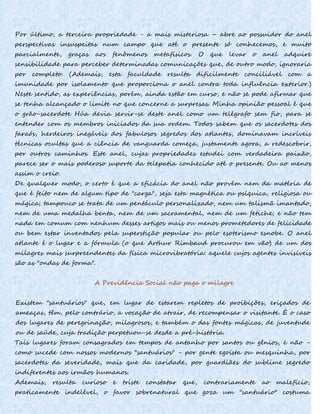 Por último, a terceira propriedade - a mais misteriosa – abre ao possuidor do anel
perspectivas insuspeitas num campo que até o presente só conhecemos, e muito
parcialmente, graças aos fenômenos metafísicos. O que levar o anel adquire
sensibilidade para perceber determinadas comunicações que, de outro modo, ignoraria
por completo. (Ademais, esta faculdade resulta dificilmente conciliável com a
imunidade por isolamento que proporciona o anel contra toda influência exterior.)
Neste sentido, as experiências, porém, ainda estão em curso, e não se pode afirmar que
se tenha alcançado o limite no que concerne a surpresas. Minha opinião pessoal é que
o grão-sacerdote Húa devia servir-se deste anel como um telégrafo sem fio, para se
entender com os membros iniciados da sua ordem. Todos sabem que os sacerdotes dos
faraós, herdeiros inegáveis dos fabulosos segredos dos atlantes, dominavam incríveis
técnicas ocultas que a ciência de vanguarda começa, justamente agora, a redescobrir,
por outros caminhos. Este anel, cujas propriedades estudei com verdadeira paixão,
parece ser o mais poderoso suporte da telepatia conhecido até o presente. Ou ao menos
assim o creio.
De qualquer modo, o certo é que a eficácia do anel não provém nem da matéria de
que é feito nem de algum tipo de "carga", seja esta magnética ou psíquica, religiosa ou
mágica; tampouco se trata de um pentáculo personalizado, nem um talismã imantado,
nem de uma medalha benta, nem de um sacramental, nem de um fetiche; e não tem
nada em comum com nenhum desses artigos mais ou menos prometedores de felicidade
ou bem estar inventados pela superstição popular ou pelo esoterismo esnobe. O anel
atlante é o lugar e a fórmula (o que Arthur Rimbaud procurou em vão) de um dos
milagres mais surpreendentes da física microvibratória: aquele cujos agentes invisíveis
são as "ondas de forma".
A Previdência Social não paga o milagre
Existem "santuários" que, em lugar de estarem repletos de proibições, eriçados de
ameaças, têm, pelo contrário, a vocação de atrair, de recompensar o visitante. É o caso
dos lugares de peregrinação, milagrosos, e também o das fontes mágicas, de juventude
ou de saúde, cuja tradição perpetuou-se desde a pré-história.
Tais lugares foram consagrados em tempos de antanho por santos ou gênios, e não -
como sucede com nossos modernos "santuários" - por gente egoísta ou mesquinha, por
sacerdotes da severidade, mais que da caridade, por guardiães do sublime segredo
indiferentes aos irmãos humanos.
Ademais, resulta curioso e triste constatar que, contrariamente ao malefício,
praticamente indelével, o favor sobrenatural que goza um "santuário" costuma
 