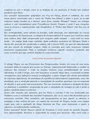 evaporar-se com o tempo, como se se tratasse de um perfume. O Diabo tem melhor
pontaria que Deus.
Um exemplo esclarecedor geográfico: em Puy-en-Yelay, frente à catedral, há uma
lousa plana conhecida com o nome de "Pedra das Febres" e sobre a qual, se se está
enfermo, basta recostar-se e dormir, para ficar curado. Milagre? Talvez um milagre
caduco e não reembolsável pela Previdência Social. Porque o certo é que ninguém
mais se arrisca a experimentar esta terapêutica. A "Pedra das Febres" não tem um só
cliente.
Em contrapartida, como afluem os turistas, cada domingo, sem apreensão, às ruínas
do monastério de Franchard, no bosque de Fontainebleau! E mesmo que nenhum deles
saia indene dali. Está comprovado que ninguém pode escapar - mais cedo ou mais
tarde - do castigo deste lugar maldito, deste autêntico santuário do Maligno. Desde o
século XII, quando foi construída a capela, até o século XVIII, em que foi abandonada
sob seu manto de proteção mágica, todos os eremitas que nela buscaram refúgio
pereceram assassinados. Hoje, a maldição continua vigente: nenhum visitante, por
mais inocente que seja, poderá desafiá-Ia impunemente.
Uma santa de parada forçada
O cônego Migne, em seu Dicionário das Peregrinações, tentou, há mais de cem anos,
recensear todos os lugares que havia na França, "especialmente destinados a receber as
súplicas dos homens" e onde as orações tinham mais probabilidade de serem
atendidas. A lista é longa, mas não exaustiva. A partir dessa obra, numerosos eruditos
consagraram seus esforços à mesma investigação, e assim chegou até nós tal quantidade
de riquezas espirituais, de promessas de assistência sobrenatural (esquecidas, mas não
perdidas), que a confusão perante a necessidade de escolher paralisa-nos no momento
de decidir a que santo nos encomendar. Por um momento, sentimos a tentação de ficar
no pitoresco e anedótico, conscientes de que a realidade do milagre já não é senão a
palha rejeitada pelos incrédulos.
Quem não recorda, por exemplo, que em Paris o número 9 da rua Antoinette san
Rabboni cura a maldade dos maridos? Impossível, dir-se-á; mas é tão divertido que se
menciona amiúde. Pelo contrário, são pouquíssimos os que sequer se atrevem a
propagar a boa notícia de que, na capela do convento de Picpus, existe uma virgem
negra que, sob a apelação de Nossa Senhora da Paz, cura realmente a asma, a
cegueira, as enfermidades cardíacas...
Outro exemplo? Santa Marina (perto de Pontoise) é urna santa de parada forçada.
Sua especialidade: devolver a virgindade às moças que pecaram. Mas como hoje a
 