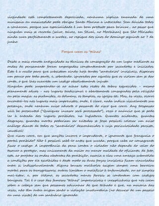virgindade está completamente depreciada, nenhuma súplica emanada de uma
minissaia ou maxivestido pode obrigar Santa Marina a interceder. Sem dúvida todos
a conhecem, porque sua especialidade é um bom pretexto para brincar... ao passo que
ninguém mais se recorda (salvo, talvez, em Stival, no Morbihan) que São Mériadec
ainda cura perfeitamente a surdez, ao repique dos sinos do domingo seguinte ao 7 de
junho.
Porque caem as "telhas"
Desde a mais remota antiguidade as técnicas de consagração de um lugar mediante as
ondas de pensamento foram empregadas constantemente por sacerdotes e iniciados.
Esta é a razão para que subsistam ainda hoje tantos "santuários" invisíveis, dispersos
um pouco por toda parte, e, sobretudo, ignorados por aqueles que os violam sem se dar
conta, o que lhes acarreta um castigo absolutamente injusto.
Ninguém pode surpreender-se ao achar estes restos de tabus esquecidos - mesmo
plenamente ativos - nos lugares tradicional e abertamente consagrados pela religião
ou pela magia: as pirâmides, os dólmens, os templos, as igrejas etc. Mas, às vezes, ocorre
encontrá-Ios nos lugares mais imprevistos, onde, é claro, nada indica visivelmente sua
presença, onde nenhum aviso adverte o passante do risco que corre. Any trespasser
will be prosecuted (''Qualquer invasor será processado"), reza o anúncio que se pode
ler à entrada dos lugares proibidos, na Inglaterra. Quantos acidentes, quantas
desgraças, quantas mortes poderiam ser evitadas se fosse possível colocar um aviso
análogo diante de todos os "santuários" desconhecidos e cuja periculosidade persiste,
imutável!
Que riscos corre, em que sanções incorre o imprudente, o ignorante que franqueia o
portal proibido? Não é possível sabê-Io antes que suceda, porque cabe ao consagrante
fixar o castigo. A importância da pena contra o violador não depende do valor do
tesouro a proteger, mas unicamente da maior ou menor maldade do oficiante; de fato,
este, ao projetar as ondas abstratas da proibição, associa a elas uma ameaça submetida
a condições por ele escolhidas e deste modo as duas forças invisíveis ficam vinculadas
entre si indissoluvelmente. Alguns bruxos malévolos exigem sempre uma barreira
mortal para os transgressores; outros limitam o malefício à enfermidade, ou ao simples
mal-estar; e, por último, os sacerdotes menos ferozes se contentam com castigos
benignos. Tal é o caso das famosas "telhas" imprevisíveis e inexplicáveis que nos caem
sobre a cabeça sem que possamos adivinhar de que telhado e que, na maioria das
vezes, não têm outra origem senão a violação involuntária (no decurso de um passeio
ou uma visita) de um santuário ignorado.
 