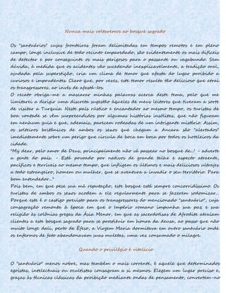 Nunca mais voltaremos ao bosque sagrado
Os "santuários" cujas fronteiras foram delimitadas em tempos remotos e em pleno
campo, longe inclusive de todo recinto emparedado, são evidentemente os mais difíceis
de detectar e por conseguinte os mais perigosos para o passante ou vagabundo. Sem
dúvida, à medida que os acidentes vão sucedendo inexplicavelmente, a tradição oral,
ajudada pela superstição, cria um clima de temor que afasta do lugar proibido a
curiosos e imprudentes. Claro que, por vezes, este temor resulta tão delicioso que atrai
os transgressores, ao invés de afastá-Ios.
O recato obriga-me a mascarar minhas palavras acerca deste tema, pelo que me
limitarei a dirigir uma discreta sugestão àqueles de meus leitores que tiveram a sorte
de visitar a Turquia. Neste país rústico e encantador ao mesmo tempo, os turistas de
boa vontade se vêm surpreendidos por algumas histórias insólitas, que não figuram
em nenhum guia e que, ademais, parecem rodeadas de um intrigante mistério. Assim,
os solteiros britânicos de ambos os sexos que chegam a Ancara são "alertados"
imediatamente sobre um perigo que circula de boca em boca por todos os hoteleiros da
cidade.
"My dear, pelo amor de Deus, principalmente não vá passear no bosque de...! - adverte
a gente do país. - Está povoado por nativos de grande talhe e aspecto atraente,
pacíficos e terríveis ao mesmo tempo, que infligem os últimos e mais deliciosos ultrajes
a todo estrangeiro, homem ou mulher, que se aventura a invadir o seu território. Para
bom entendedor..."
Pois bem, em que pese sua má reputação, este bosque está sempre concorridíssimo. Os
turistas de ambos os sexos acodem a ele regularmente para se fazerem sodomizar...
Porque este é o castigo previsto para os transgressores do mencionado "santuário", cuja
consagração remonta à época em que o Império romano impunha sua paz e sua
religião às colônias gregas da Ásia Menor, em que as sacerdotisas de Afrodite atraíam
clientes a este bosque sagrado para se prostituir em honra da deusa, ao passo que não
muito longe dali, perto de Éfeso, a Virgem Maria dormitava em outro santuário onde
os enfermos de fato abandonavam suas muletas, uma vez consumado o milagre.
Quando o privilégio é vitalício
O "santuário" menos nobre, mas também o mais corrente, é aquele que determinados
egoístas, intelectuais ou ocultistas consagram a si mesmos. Elegem um lugar preciso e,
graças às técnicas clássicas da proibição mediante ondas de pensamento, convertem-no
 