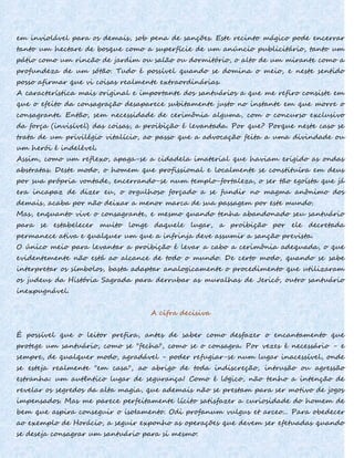 em inviolável para os demais, sob pena de sanções. Este recinto mágico pode encerrar
tanto um hectare de bosque como a superfície de um anúncio publicitário, tanto um
pátio como um rincão de jardim ou salão ou dormitório, o alto de um mirante como a
profundeza de um sótão. Tudo é possível quando se domina o meio, e neste sentido
posso afirmar que vi coisas realmente extraordinárias.
A característica mais original e importante dos santuários a que me refiro consiste em
que o efeito da consagração desaparece subitamente justo no instante em que morre o
consagrante. Então, sem necessidade de cerimônia alguma, com o concurso exclusivo
da força (invisível) das coisas, a proibição é levantada. Por que? Porque neste caso se
trata de um privilégio vitalício, ao passo que a advocação feita a uma divindade ou
um herói é indelével.
Assim, como um reflexo, apaga-se a cidadela imaterial que haviam erigido as ondas
abstratas. Deste modo, o homem que profissional e localmente se constituíra em deus
por sua própria vontade, encerrando-se num templo-fortaleza, o ser tão egoísta que já
era incapaz de dizer eu, o orgulhoso forçado a se fundir no magma anônimo dos
demais, acaba por não deixar a menor marca de sua passagem por este mundo.
Mas, enquanto vive o consagrante, e mesmo quando tenha abandonado seu santuário
para se estabelecer muito longe daquele lugar, a proibição por ele decretada
permanece ativa e qualquer um que a infrinja deve assumir a sanção prevista.
O único meio para levantar a proibição é levar a cabo a cerimônia adequada, o que
evidentemente não está ao alcance de todo o mundo. De certo modo, quando se sabe
interpretar os símbolos, basta adaptar analogicamente o procedimento que utilizaram
os judeus da História Sagrada para derrubar as muralhas de Jericó, outro santuário
inexpugnável.
A cifra decisiva
É possível que o leitor prefira, antes de saber como desfazer o encantamento que
protege um santuário, como se "fecha", como se o consagra. Por vezes é necessário - e
sempre, de qualquer modo, agradável - poder refugiar-se num lugar inacessível, onde
se esteja realmente "em casa", ao abrigo de toda indiscreção, intrusão ou agressão
estranha: um autêntico lugar de segurança! Como é lógico, não tenho a intenção de
revelar os segredos da alta magia, que ademais não se prestam para ser motivo de jogos
impensados. Mas me parece perfeitamente lícito satisfazer a curiosidade do homem de
bem que aspira conseguir o isoIamento. Odi profanum vulgus et arceo... Para obedecer
ao exemplo de Horácio, a seguir exponho as operações que devem ser efetuadas quando
se deseja consagrar um santuário para si mesmo:
 