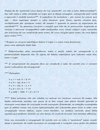 Depois de ter escolhido urna época de luz crescente*, em dia e hora determinadas**,
dar sete vezes a volta completa no lugar que se deseja consagrar, começando pelo norte
e seguindo o sentido horário***. A superfície do santuário - por maior ou menor que
seja - deve expressar sempre a cifra decisiva; quer dizer, aquele número que,
multiplicado por qualquer outro, dê sempre 9 quando se somam os algarismos do
resultado****. As palavras (conjuro e oração) que hão de se pronunciar enquanto se
realiza o percurso consagratório estão prefixadas num ritual mágico cujas variantes
são mínimas de um continente para outro, de urna religião para outra, de uma época
para outra *****.
* Busque-se no guia astrológico diário o lugar e a hora mais favoráveis
para uma operação deste tipo.
** Determinadas pela concordância entre o perfil astral do consagrante e a
personalidade daqueles dos 72 signos da tabela cabalística que influem nesse dia,
hora e lugar.
*** O comprimento da passada deve ser constante e estar de acordo com o número
áureo individual do consagrante.
**** Exemplos:
9 x 7 = 63; 6 + 3 =9
9 x 4 = 36; 3+6 = 9
9 x 9 = 81; 8 + 1 = 9
9 x 3 = 27; 2 + 7 =9
9 x 100 = 900; 9 + 0 + 0 =9
***** Estas palavras não são citadas in extenso em nenhum manual de magia. São
textos realmente secretos, aos quais só se tem acesso com pleno direito quando se
alcançou uma etapa de iniciação muito avançada. Entretanto, as redações incompletas
que se podem achar nos livros especializados são suficientes para levar à cabo uma
consagração menos efetiva, assim como também, na prática corrente, para todos
aqueles que preferem divertir-se com balas, ao invés de brincar com bombas atômicas.
Uma vez realizada a consagração de acordo com os ritos, o "santuário" assim criado
passa a pertencer de modo exclusivo ao consagrante e ninguém mais senão ele poderá
 