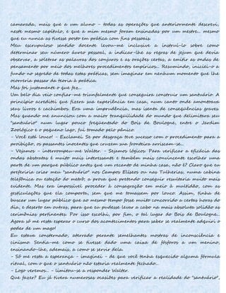 camarada, mais que a um aluno - todas as operações que anteriormente descrevi,
neste mesmo capítulo, e que a mim mesmo foram ensinadas por um mestre... mesmo
que eu nunca as tivesse posto em prática com fins pessoais.
Meu escrupuloso sentido docente levou-me inclusive a instruí-lo sobre como
determinar seu número áureo pessoal, a indicar-lhe as regras de jejum que devia
observar, a soletrar as palavras dos conjuros e as orações certas, a emitir as ondas de
pensamento por meio dos melhores procedimentos empíricos... Resumindo, iniciei-o a
fundo no segredo de todas estas práticas, sem imaginar em nenhum momento que lhe
ocorreria passar da teoria à prática.
Mas foi justamente o que fez...
Um belo dia veio confiar-me triunfalmente que conseguira construir um santuário. A
princípio acreditei que fizera sua experiência em casa, num canto onde amontoava
seus livros e cachimbos. Era uma imprudência, mas isenta de conseqüências graves.
Mas quando me anunciou com a maior tranqüilidade do mundo que delimitara seu
"santuário" num lugar pouco freqüentado do Bois de Boulogne, entre o Jardim
Zoológico e o pequeno lago, fui tomado pelo pânico.
- Você está louco! - Exclamei. Se por desgraça teve sucesso com o procedimento para a
proibição, os passantes inocentes que cruzem sua fronteira arriscam-se...
- Vejamos - interrompeu-me Walter. - Sejamos lógicos. Para verificar a eficácia das
ondas abstratas é muito mais interessante e também mais convincente escolher uma
parte de um parque público antes que um recanto de minha casa, não é? Claro que eu
preferiria criar meu "santuário" nos Campos Elíseos ou nas Tulherias, numa cabina
telefônica ou estação do metrô; a prova que pretendo conseguir resultaria muito mais
evidente. Mas era impossível proceder à consagração em meio à multidão, com as
gesticulações que ela comporta, sem que me tomassem por louco. Assim, tinha de
buscar um lugar público que ao mesmo tempo fosse muito concorrido a certas horas do
dia, e deserto em outras, para que eu pudesse levar a cabo na mais absoluta solidão as
cerimônias pertinentes. Por isso escolhi, por fim, o tal lugar do Bois de Boulogne...
Agora só me resta esperar o curso dos acontecimentos para saber se realmente adquiri o
poder de um mago!
Eu estava consternado, aterrado perante semelhantes mostras de inconsciência e
cinismo. Sentia-me como se tivesse dado uma caixa de fósforos a um menino,
ensinando-lhe, ademais, a como se servir dela.
- Só me resta a esperança - imaginei - de que você tenha esquecido alguma fórmula
ritual, com o que o santuário não estaria realmente fechado...
- Logo veremos... - limitou-se a responder Walter.
Que fazer? Eu já tivera numerosas ocasiões para verificar a realidade do "santuário",
 