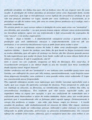 podendo constatar em todas elas que não se tratava nem de um engano nem de uma
ilusão. A proibição de entrar percebia-se primeiro como uma dissuasão forte, ainda
que imprecisa, que logo se transformava numa espécie de consciência confusa de que
não era possível penetrar no lugar, exceto por uma violência; e finalmente, se se
persistisse no afã de entrar nele, sob uma ou outra forma produzia-se o castigo, real e
amiúde instantâneo.
De minha parte eu, que nunca cedera à tentação de criar para mim um "santuário" -
sem dúvida, por covardia -, eu que jamais ousara sequer utilizar meus conhecimentos
em benefício próprio, agora me via enfrentando o fato consumado da insensatez de
meu "aluno", e me sentia responsável.
- Escute - disse a Walter -, é absolutamente necessário anular o quanto antes a
proibição que você estabeleceu abusiva e imprudentemente. Leve-me até seu
santuário, e no caminho decidiremos o que se pode fazer para evitar o pior.
- A mim, o que me interessa acima de tudo, é obter uma confirmação concreta -
replicou Walter. - Quero ter certeza, com fatos, de que tanto as forças invisíveis como
as ondas abstratas, que até agora só conheço em teoria, são tão eficazes quanto parece.
Se esta experiência que acabo de fazer tiver êxito, então até os mais céticos terão de se
dobrar à evidência. E isto é importante, não é?
Com o carro, em um instante, chegamos ao Bois de Boulogne. Era meio-dia. O
encantamento começara a ser efetivo desde as seis da manhã. Que teria acontecido
desde aquela hora? Algum drama?
Walter conduziu-me até seu "santuário" e me indicou com exatidão quais eram seus
limites: um retângulo de cinco por três metros, aproximadamente, cujos ângulos eram
duas pequenas elevações, uma aveleira e uma grande rocha meio enterrada. O lugar
era visivelmente pouco freqüentado.
Meu espírito albergava ainda uma esperança: que Walter houvesse aprendido mal a
lição, que sua magia de aprendiz carecesse de eficácia. Para comprová-Io, pedi que
me repetisse os cálculos, as fórmulas, as coordenadas astrais, a ordem dos ritos, as
concordâncias analógicas... Era evidente que não havia esquecido nada, que
respeitara todas as regras sem exceção, e que seu coeficiente de autoridade era o
suficiente para desencadear a salva de ondas abstratas. Assim, pois, era muito pouco
provável que o encantamento não se fechasse sobre aquele espaço. Contrariamente à
crença dos profanos, a magia - seja alta, seja baixa, negra ou branca - é muito
simples de praticar, está verdadeiramente ao alcance de todos. Não requer nenhum
dom particular, basta ser meticuloso, preciso, ordenado e saber realizar no momento
adequado os gestos prescritos, pronunciar as palavras preestabelecidas. Um mínimo
esforço da vontade (não maior, ademais, que o necessário para dar uma ordem a um
 