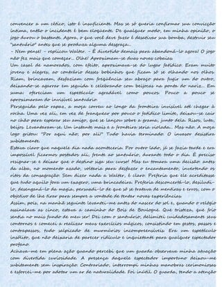 convencer a um cético, isto é insuficiente. Mas se só queria confirmar sua convicção
íntima, então o incidente é bem eloqüente. De qualquer modo, em minha opinião, o
jogo durou o bastante. Agora, o que você deve fazer é desativar sua bomba, destruir seu
"santuário" antes que se produza alguma desgraça...
- Nem pense! - replicou Walter. - É divertido demais para abandoná-lo agora! O jogo
não fez mais que começar... Olhe! Aproximam-se duas novas cobaias.
Um casal de namorados, com efeito, aproximava-se do lugar fatídico. Eram muito
jovens e alegres, ao contrário desses bobinhos que ficam só se olhando nos olhos.
Riam, brincavam, desfaziam com freqüência seu abraço para fugir um do outro,
deixando-se agarrar em seguida e celebrando com beijocas na ponta do nariz... Em
suma: ofereciam um espetáculo agradável como poucos. Pouco a pouco se
aproximaram do invisível santuário.
Perseguida pelo rapaz, a moça correu ao longo da fronteira invisível até chegar à
rocha. Uma vez ali, em vez de franquear por pouco o fatídico limite, deixou-se cair
no chão para esperar seu amigo, que se lançou sobre a grama, junto dela. Risos, luta,
beijos. Levantaram-se. Um instante mais e a fronteira seria violada... Mas não. A moça
logo gritou: "Por aqui não; por ali!" Tudo havia terminado. O invasor desistira
subitamente.
Estava claro que naquele dia nada aconteceria. Por outro lado, já se fazia tarde e era
impossível ficarmos postados ali, frente ao santuário, durante todo o dia. É preciso
resignar-se e deixar que o destino siga seu curso! Mas eu tomara uma decisão: antes
da alba, no momento azado, voltaria para desfazer o encantamento, invertendo os
ritos da consagração. Sem dizer nada a Walter, é claro. Preferia que ele acreditasse
que tudo aquilo fora um exagero, uma brincadeira. Preferia desconcertá-lo, desiludi-
lo, desenganá-lo da magia, persuadi-lo de que só se tratava de mentiras e erros, com o
objetivo de lhe tirar para sempre a vontade de tentar novas experiências.
Assim, pois, na manhã seguinte levantei-me antes do nascer do sol e, quando o relógio
assinalava as cinco, estava a caminho do Bois de Boulogne. Que tristeza, que frio
sentia no mais fundo de meu ser! Dei com o santuário, delimitei cuidadosamente seus
contornos e comecei a realizar meus exercícios mágicos, consistindo em gestos, passos e
contrapassos, tudo salpicado de murmúrios incompreensíveis. Era um espetáculo
insólito, que não deixaria de parecer ridículo e inquietante para qualquer espectador
profano.
Achava-me em plena ação quando percebi que um guarda observava minha atuação
com divertida curiosidade. A presença daquele espectador importuno deixou-me
subitamente sem inspiração. Contrariado, interrompi minhas manobras cerimoniosas
e esforcei-me por adotar um ar de naturalidade. Foi inútil. O guarda, tendo a atenção
 