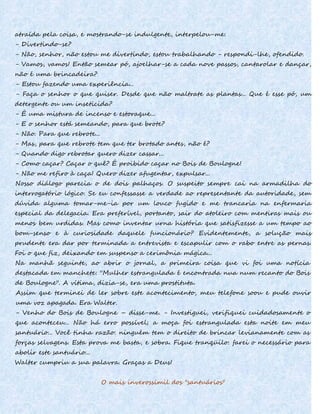 atraída pela coisa, e mostrando-se indulgente, interpelou-me:
- Divertindo-se?
- Não, senhor, não estou me divertindo, estou trabalhando - respondi-lhe, ofendido.
- Vamos, vamos! Então semear pó, ajoelhar-se a cada nove passos, cantarolar e dançar,
não é uma brincadeira?
- Estou fazendo uma experiência...
- Faça o senhor o que quiser. Desde que não maltrate as plantas... Que é esse pó, um
detergente ou um inseticida?
- É uma mistura de incenso e estoraque...
- E o senhor está semeando, para que brote?
- Não. Para que rebrote...
- Mas, para que rebrote tem que ter brotado antes, não é?
- Quando digo rebrotar quero dizer cassar...
- Como caçar? Caçar o quê? É proibido caçar no Bois de Boulogne!
- Não me refiro à caça! Quero dizer afugentar, expulsar...
Nosso diálogo parecia o de dois palhaços. O suspeito sempre cai na armadilha do
interrogatório lógico. Se eu confessasse a verdade ao representante da autoridade, sem
dúvida alguma tomar-me-ia por um louco fugido e me trancaria na enfermaria
especial da delegacia. Era preferível, portanto, sair do atoleiro com mentiras mais ou
menos bem urdidas. Mas como inventar urna história que satisfizesse a um tempo ao
bom-senso e à curiosidade daquele funcionário? Evidentemente, a solução mais
prudente era dar por terminada a entrevista e escapulir com o rabo entre as pernas.
Foi o que fiz, deixando em suspenso a cerimônia mágica...
Na manhã seguinte, ao abrir o jornal, a primeira coisa que vi foi uma notícia
destacada em manchete: ''Mulher estrangulada é encontrada nua num recanto do Bois
de Boulogne". A vítima, dizia-se, era uma prostituta.
Assim que terminei de ler sobre este acontecimento, meu telefone soou e pude ouvir
uma voz apagada. Era Walter.
- Venho do Bois de Boulogne – disse-me. - Investiguei, verifiquei cuidadosamente o
que aconteceu... Não há erro possível; a moça foi estrangulada esta noite em meu
santuário... Você tinha razão: ninguém tem o direito de brincar levianamente com as
forças selvagens. Esta prova me basta, e sobra. Fique tranqüilo: farei o necessário para
abolir este santuário...
Walter cumpriu a sua palavra. Graças a Deus!
O mais inverossímil dos "santuários"
 