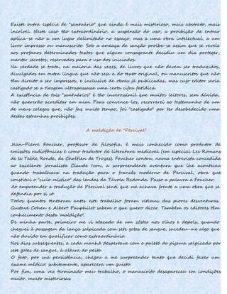 Existe outra espécie de "santuário" que ainda é mais misterioso, mais abstrato, mais
incrível. Neste caso tão extraordinário, a suspensão do uso, a proibição de entrar
aplica-se não a um lugar delimitado no espaço, mas a uma obra intelectual, a um
livro impresso ou manuscrito. Sob a ameaça de sanção proíbe-se assim que se revele
aos profanos determinados textos que algum consagrante decidiu um dia proteger,
manter secretos, reservados para o uso dos iniciados.
Na verdade se trata, na maioria das vezes, de livros que não devem ser traduzidos,
divulgados em outra língua que não seja a do texto original, ou manuscritos que não
têm direito a ser impressos, e inclusive de obras já publicadas, mas cujo editor seria
castigado se a tiragem ultrapassasse uma certa cifra fatídica.
A existência de tais "santuários" é tão inverossímil que muitos leitores, sem dúvida,
não quererão acreditar em mim. Para convence-los, recorrerei ao testemunho de um
de meus colegas que, não faz muito tempo, foi "castigado" por ter desobedecido uma
destas estranhas proibições.
A maldição de "Percival"
Jean-Pierre Foucher, professor de filosofia, é mais conhecido como produtor de
emissões radiofônicas e como tradutor de literatura medieval (em especial Les Romans
de Ia Table Ronde, de Chrétien de Troyes). Foucher contou, numa entrevista concedida
ao excelente jornalista Claude Ivon, a surpreendente aventura que lhe aconteceu
quando trabalhava na tradução para o francês moderno de Percival, obra que
constitui o "ciclo místico" das lendas da Távola Redonda. Passo a palavra a Foucher:
Ao empreender a tradução de Percival senti que me achava frente a uma obra que se
defendia por si só.
Todos quantos tentaram antes este trabalho foram vítimas das piores desventuras.
Gustave Cohen e Albert Pauphilet sabem o que quero dizer. Também os editores têm
conhecimento desta 'maldição'.
De minha parte, primeiro me vi atacado de um zóster nos olhos e depois, quando
cheguei à passagem da lança salpicada com sete gotas de sangue, sucedeu-me algo que
não duvido em qualificar como extraordinário.
Nos dias subseqüentes, a cada manhã despertava com o paletó do pijama salpicado por
sete gotas de sangue, à altura do peito.
O fato, por sua persistência, chegou a me surpreender tanto que decidi fazer um
exame médico: subitamente, aparecera um quisto.
Por fim, uma vez terminado meu trabalho, o manuscrito desapareceu em condições
muito, muito misteriosas.
 