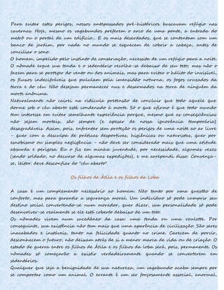 Para evitar estes perigos, nossos antepassados pré-históricos buscavam refúgio nas
cavernas. Hoje, mesmo os vagabundos preferem o arco de uma ponte, a entrada do
metrô ou o portal de um edifício... E os mais deserdados, que se contentam com um
banco de jardim, por nada no mundo se esquecem de cobrir a cabeça, antes de
conciliar o sono.
O homem, impelido pelo instinto de conservação, necessita de um refúgio para a noite.
O nômade ergue sua tenda e o sedentário recolhe-se debaixo de seu teto; mas não o
fazem para se proteger do vento ou dos animais, mas para evitar o hálito do invisível,
os fluxos indecifráveis que pululam pela imensidão noturna, os fogos cruzados da
terra e do céu. Não desejam permanecer nus e desarmados na terra de ninguém da
morte anônima.
Naturalmente não cairei na ridícula pretensão de concluir que todo aquele que
dorme sob o céu aberto está condenado à morte. Só o que afirmo é que todo mundo
tem interesse em evitar semelhante experiência porque, mesmo que as conseqüências
não sejam mortais, são sempre (e apesar de nossa ignorância temporária)
desagradáveis. Assim, pois, enfrentar sem proteção os perigos de uma noite ao ar livre
- quer com a desculpa de práticas desportivas, higiênicas ou naturistas, quer por
esnobismo ou simples negligência - não deve ser considerado mais que uma atitude
absurda e perigosa. Eu o fiz em minha juventude, por necessidade, algumas vezes
(sendo soldado, no decurso de algumas expedições), e me arrependi disso. Convença-
se, leitor: deve desconfiar do "céu aberto".
Os filhos de Átila e os filhos da Loba
A casa é um complemento necessário ao homem. Não tanto por uma questão de
conforto, mas para garantir a segurança moral. Um indivíduo só pode cumprir seu
destino social convertendo-se num morador, quer dizer, sua personalidade só pode
desenvolver-se realmente se ele está coberto debaixo de um teto.
Os nômades vivem num sucedâneo da casa: uma tenda ou uma roulotte. Por
conseguinte, sua existência não tem mais que uma aparência de civilização. São seres
inacabados e instáveis, tanto na felicidade quanto no crime. Carecem de porvir,
desconhecem o futuro, não deixam atrás de si a menor marca de vida ou de criação. O
estado de guerra entre os filhos de Átila e os filhos da loba será, pois, permanente. Os
nômades só começarão a existir verdadeiramente quando se converterem em
sedentários.
Qualquer que seja a benignidade de sua natureza, um vagabundo acaba sempre por
se comportar como um animal. O errante é um ser forçosamente associal, anormal,
 