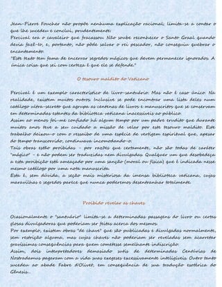 Jean-Pierre Foucher não propõe nenhuma explicação racional; limita-se a contar o
que lhe sucedeu e conclui, prudentemente:
Percival era o cavaleiro que fracassou. Não soube reconhecer o Santo Graal quando
devia fazê-Io, e, portanto, não pôde salvar o rei pescador, não conseguiu quebrar o
encantamento.
"Este texto tem fama de encerrar segredos mágicos que devem permanecer ignorados. A
única coisa que sei com certeza é que ele se defende."
O tesouro maldito do Vaticano
Percival é um exemplo característico de livro-santuário. Mas não é caso único. Na
realidade, existem muitos outros. Inclusive se pode encontrar uma lista deles num
catálogo ultra-secreto que agrupa as centenas de livros e manuscritos que se conservam
em determinadas estantes da biblioteca vaticana inacessíveis ao público.
Assim ao menos foi-me confiado há algum tempo por um padre erudito que durante
muitos anos teve a seu cuidado a missão de velar por este tesouro maldito. Este
trabalho deixou-o com o ressaibo de uma espécie de vertigem espiritual que, apesar
do tempo transcorrido, continuava incomodando-o.
Tais obras estão proibidas - por razões que certamente, não são todas de caráter
"mágico" - e não podem ser traduzidas nem divulgadas. Qualquer um que desobedeça
a esta proibição está ameaçado por uma sanção (moral ou física) que é indicada nesse
mesmo catálogo por uma nota manuscrita.
Esta é, sem dúvida, a seção mais misteriosa da imensa biblioteca vaticana, cujas
maravilhas e segredos parece que nunca poderemos desentranhar totalmente.
Proibido revelar as chaves
Ocasionalmente o "santuário" limita-se a determinadas passagens do livro ou certas
glosas divulgadoras que poderiam ser feitas acerca dos mesmos.
Por exemplo, existem obras "de chave" que são publicadas e divulgadas normalmente,
sem restrição alguma, mas cujas chaves não poderiam ser reveladas sem acarretar
gravíssimas conseqüências para quem cometesse semelhante indiscrição.
Assim, dois interpretadores demasiado sutis de determinadas Centúrias de
Nostradamus pagaram com a vida suas exegeses excessivamente inteligíveis. Outro tanto
sucedeu ao abade Fabre d'Olivet, em conseqüência de sua tradução esotérica do
Gênesis...
 