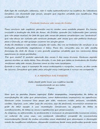 Este tipo de maldição, ademais, não é nada extraordinário na história da literatura.
Constitui um divertido jogo social, sempre que alguém constata sua existência. Mas
cuidado ao desafiá-Io!
Proibido traduzir sete versos de Ovídio
Para concluir este capítulo, permitir-me-ei contar uma anedota pessoal. Eu havia
iniciado a tradução da Arte de Amar, de Ovídio, quando fui informado (por canais
que não posso revelar) do fato de que sete versos do poema constituíam um "santuário"
que não devia ser violado sob nenhum pretexto; sete versos que não poderia traduzir
para o francês, se não quisesse incorrer em sanção grave.
Antes de obedecer a esta ordem surgida do nada, dei-me ao trabalho de verificar se as
traduções precedentes respeitaram o tabu. Para tal, consultei seis ou sete versões
francesas da Arte de Amar e com grande surpresa constatei que em nenhuma delas
apareciam os versos proibidos.
Por que razão? O sentido aparente dos versos é dos mais triviais. Nenhum segredo
parece ocultar-se atrás deles. Sem dúvida, é um fato que todos os tradutores de Ovídio
omitiram estes sete versos; fizeram como se eles nem existissem.
Quanto a mim, segui o exemplo de meus antecessores e ninguém, nunca, se deu conta
da lacuna. Considero que optei pela solução mais inteligente e nunca me arrependi.
5. A MEMÓRIA DAS PAREDES
Cada objeto pode levar sua história escrita
invisivelmente ao seu redor.
Papus
Nem que as paredes fossem esponjas! Estão empapadas, impregnadas de todas as
manifestações de vida que presenciam, como testemunhos impassíveis na aparência.
Nenhum calor humano lhes passa por alto, nenhum ruído, palavra, novidade,
caráter, lágrima, suor, odor (seja de cozinha, seja de perfume), murmúrio amoroso ou
grito de ódio escapa à sua recordação. Conservam as pegadas de todos os
acontecimentos, de todas as cenas e espetáculos que presenciaram.
As alegrias, os sofrimentos, os sentimentos e inclusive os pensamentos humanos criam,
no interior de uma casa, um ambiente vibratório composto de inumeráveis
microvibrações (tanto de ondas concretas como abstratas) que atravessam a decoração
inerte da existência cotidiana, deixando cicatrizes tanto mais profundas quanto mais
 
