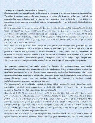 violento e reiterado tenha sido o impacto.
Esta memória das paredes não se limita só a registrar e conservar imagens, impressões...
Também é capaz, depois de um estranho processo de incorporação, de restituir as
recordações acumuladas sob a forma de radiações que influirão - benéfica ou
maleficamente, segundo a matéria prima da recordação - nos subseqüentes habitantes
da casa.
É na perspectiva de uma tal acepção que devem ser consideradas expressões do gênero
"casa benéfica" ou "casa maléfica". Uma morada na qual só se tenham produzido
acontecimentos felizes exalará eflúvios benéficos que favorecerão a felicidade de seus
ocupantes. Pelo contrário, a herança do passado contagiará de infortúnios o presente,
se as paredes recordarem, digamos, "o suicídio de tio Adalberto", ou "o longo calvário
do avô, que morreu de câncer".
Mas pode haver paredes amnésicas! O que seria sumamente tranqüilizador. Por
desgraça, a reverberação do passado sobre o presente, que existe tanto no sentido
próprio quanto no figurado, é particularmente visível, virulenta e constante no
interior das casas. Há que admiti-lo, e, posto que o sabemos, só nos resta o recurso de
utilizar os meios adequados para conseguir que a herança seja inofensiva.
Precisamente a descrição de tais meios é o que nos ocupará nas páginas seguintes.
As paredes cumprem, de certo modo, a função de acumuladores das ondas
transmitidas através das microvibrações do ambiente. Estes acumuladores realmente
insólitos carregam-se e se descarregam mediante oscilações incessantes; são como
intercambiadores perpétuos. Ademais, possuem uma particularidade absolutamente
extraordinária: uma vez carregados, jamais se esgotam e podem emitir
indefinidamente sua energia, sem se esgotar.
Por conseguinte, a irradiação experimentada pelos habitantes, quer benéfica, quer
maléfica, marcará definitivamente o habitat. Nem o tempo nem o desgaste
conseguirão, daí por diante, apagar esta qualidade.
Quando se trata de um mal, o único modo de acabar com ele seria derrubar a casa
por completo, não deixar pedra sobre pedra. (Apesar de tudo, nada garante que cada
pedra não tenha memória individual e que seja maléfica por si só e contagiosa). Mas
derrubar as paredes para que percam a memória é, de certo modo, como decapitar um
homem para que esqueça suas más recordações. Afortunadamente, há outros remédios,
mais suaves, que podem ser utilizados com proveito, quando o que se pretende
conseguir é uma neutralização temporária.
Mais adiante veremos que classe de aparelhos estão em condições de garantir proteção
eficaz contra as ondas nocivas. Para começar, procuraremos esclarecer bem como se
 