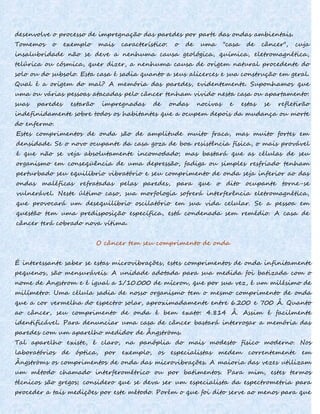 desenvolve o processo de impregnação das paredes por parte das ondas ambientais.
Tomemos o exemplo mais característico: o de uma "casa de câncer", cuja
insalubridade não se deve a nenhuma causa geológica, química, eletromagnética,
telúrica ou cósmica, quer dizer, a nenhuma causa de origem natural procedente do
solo ou do subsolo. Esta casa é sadia quanto a seus alicerces e sua construção em geral.
Qual é a origem do mal? A memória das paredes, evidentemente. Suponhamos que
uma ou várias pessoas atacadas pelo câncer tenham vivido nesta casa ou apartamento:
suas paredes estarão impregnadas de ondas nocivas e estas se refletirão
indefinidamente sobre todos os habitantes que a ocupem depois da mudança ou morte
do enfermo.
Estes comprimentos de onda são de amplitude muito fraca, mas muito fortes em
densidade. Se o novo ocupante da casa goza de boa resistência física, o mais provável
é que não se veja absolutamente incomodado; mas bastará que as células de seu
organismo em conseqüência de uma depressão, fadiga ou simples resfriado tenham
perturbado seu equilíbrio vibratório e seu comprimento de onda seja inferior ao das
ondas maléficas refratadas pelas paredes, para que o dito ocupante torne-se
vulnerável. Neste último caso, sua morfologia sofrerá interferência eletromagnética,
que provocará um desequilíbrio oscilatório em sua vida celular. Se a pessoa em
questão tem uma predisposição específica, está condenada sem remédio. A casa de
câncer terá cobrado nova vítima.
O câncer tem seu comprimento de onda
É interessante saber se estas microvibrações, estes comprimentos de onda infinitamente
pequenos, são mensuráveis. A unidade adotada para sua medida foi batizada com o
nome de Angstrom e é igual a 1/10.000 de mícron, que por sua vez, é um milésimo de
milímetro. Uma célula sadia de nosso organismo tem o mesmo comprimento de onda
que a cor vermelha do espectro solar, aproximadamente entre 6.200 e 700 Â. Quanto
ao câncer, seu comprimento de onda é bem exato: 4.814 Â. Assim é facilmente
identificável. Para denunciar uma casa de câncer bastará interrogar a memória das
paredes com um aparelho medidor de Ângströms.
Tal aparelho existe, é claro, na panóplia do mais modesto físico moderno. Nos
laboratórios de óptica, por exemplo, os especialistas medem correntemente em
Ângströms os comprimentos de onda das microvibrações. A maioria das vezes utilizam
um método chamado interferométrico ou por batimentos. Para mim, estes termos
técnicos são gregos; considero que se deva ser um especialista da espectrometria para
proceder a tais medições por este método. Porém o que foi dito serve ao menos para que
 