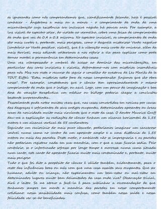 os ignorantes como nós compreendamos que, cientificamente falando, hoje é possível
conhecer - Ângströms a mais ou a menos - o comprimento de onda de uma
microvibração cuja existência era inclusive negada há poucos anos. Por exemplo, a
luz visível do espectro solar, do violeta ao vermelho, cobre uma faixa de comprimentos
de onda que vai de 0,4 a 0,8 mícrons. No espectro invisível, os comprimentos de onda
são mais curtos e, portanto, mais perigosos, como o daquele misterioso Verde negativo
(contrário ao Verde positivo, visível), que é a vibração mais curta do universo, além da
mais terrível; mais adiante voltaremos a nos referir a ela para explicar como pode
tornar mortal a permanência em determinadas casas.
Uma vez ultrapassado o umbral de acesso ao domínio das microvibrações, em
particular das cores invisíveis e visíveis, defrontamo-nos com mistérios insondáveis
para nós. Mas nos resta o recurso de seguir o conselho do avestruz de Les Mariés de Ia
TOUT Eiffel: "Estes, mistérios estão fora de nossa compreensão: finjamos que são obra
nossa". Por exemplo, constatamos que o câncer tem aproximadamente o mesmo
comprimento de onda que o índigo, ou azul. Logo, com um pouco de imaginação e boa
dose de vocação terapêutica um médico ou biólogo poderia chegar a conclusões
bastante surpreendentes...
Pessoalmente pude notar muitas vezes que, nas casas convertidas em nocivas por causa
das desgraças e sofrimentos de seus antigos ocupantes, determinados aposentos ou áreas
eram de nocividade muito mais virulenta que o resto da casa. O doutor Maurice Graff
deu-me a explicação: as radiações do câncer tinham um alcance horizontal de 1,55
metros e um alcance vertical de 55 centímetros.
Seguindo um raciocínio do mais puro absurdo, poderíamos imaginar um canceroso
imóvel numa cama no centro de um aposento amplo e a uma distância de 1,55
metros ou mais das paredes. Deste modo, o ambiente não se impregnaria e as paredes
não poderiam registrar nada em sua memória, com o que a casa ficaria sadia. Pelo
contrário, se o infortunado sofresse por longo tempo e morresse numa cama situada
num canto, este canto do aposento ficaria muito mais contaminado e, portanto, muito
mais perigoso.
Tudo o que foi dito a propósito do câncer é válido também, evidentemente, para o
resto das influências boas ou más com que uma casa assalta seus ocupantes. Que ser
humano, adulto ou criança, não experimentou um bem-estar ou mal-estar em
determinados lugares muito bem delimitados da casa onde vive? Observação trivial,
dirá o leitor. Se me atrevo a fazê-la é para sublinhar a recomendação de que
tenhamos sempre em mente a memória das paredes em nosso comportamento
cotidiano: nossa sensibilidade mais confusa, como também nossa saúde e nossa
felicidade ver-se-ão beneficiadas.
 