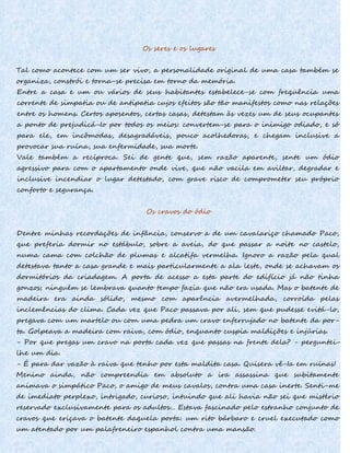 Os seres e os lugares
Tal como acontece com um ser vivo, a personalidade original de uma casa também se
organiza, constrói e torna-se precisa em torno da memória.
Entre a casa e um ou vários de seus habitantes estabelece-se com freqüência uma
corrente de simpatia ou de antipatia cujos efeitos são tão manifestos como nas relações
entre os homens. Certos aposentos, certas casas, detestam às vezes um de seus ocupantes
a ponto de prejudicá-Io por todos os meios: convertem-se para o inimigo odiado, e só
para ele, em incômodas, desagradáveis, pouco acolhedoras, e chegam inclusive a
provocar sua ruína, sua enfermidade, sua morte.
Vale também a recíproca. Sei de gente que, sem razão aparente, sente um ódio
agressivo para com o apartamento onde vive, que não vacila em aviltar, degradar e
inclusive incendiar o lugar detestado, com grave risco de comprometer seu próprio
conforto e segurança.
Os cravos do ódio
Dentre minhas recordações de infância, conservo a de um cavalariço chamado Paco,
que preferia dormir no estábulo, sobre a aveia, do que passar a noite no castelo,
numa cama com colchão de plumas e alcatifa vermelha. Ignoro a razão pela qual
detestava tanto a casa grande e mais particularmente a ala leste, onde se achavam os
dormitórios da criadagem. A porta de acesso a esta parte do edifício já não tinha
gonzos; ninguém se lembrava quanto tempo fazia que não era usada. Mas o batente de
madeira era ainda sólido, mesmo com aparência avermelhada, corroída pelas
inclemências do clima. Cada vez que Paco passava por ali, sem que pudesse evitá-lo,
pregava com um martelo ou com uma pedra um cravo enferrujado no batente da por-
ta. Golpeava a madeira com raiva, com ódio, enquanto cuspia maldições e injúrias.
- Por que pregas um cravo na porta cada vez que passas na frente dela? - perguntei-
lhe um dia.
- É para dar vazão à raiva que tenho por esta maldita casa. Quisera vê-Ia em ruínas!
Menino ainda, não compreendia em absoluto a ira assassina que subitamente
animava o simpático Paco, o amigo de meus cavalos, contra uma casa inerte. Senti-me
de imediato perplexo, intrigado, curioso, intuindo que ali havia não sei que mistério
reservado exclusivamente para os adultos... Estava fascinado pelo estranho conjunto de
cravos que eriçava o batente daquela porta: um rito bárbaro e cruel executado como
um atentado por um palafreneiro espanhol contra uma mansão.
 