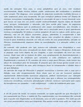 exata da situação. Sua casa, a mais satisfatória que já vira, não mudara
minimamente, desde minha última visita: continuava tão acolhedora e saudável
como sempre. Por desgraça, uma sucessão de pequenos incidentes insólitos tornava a
vida impossível para seus ocupantes. De que malefício poderia tratar-se? Depois de
realizar minuciosas investigações, cheguei à conclusão de que o único elemento novo
que havia na casa era um jovem criado recémcontratado. Aquele rapaz de dezoito
anos, serviçal, trabalhador e educado, não fora aceito pelo lugar. As pequenas
catástrofes domésticas que se produziam sem cessar manifestavam, sem dúvida, a
antipatia da casa para com o intruso. Esta era a conclusão para a qual apontavam
minhas investigações. Só faltava a prova palpável de que eu estava certo, prova que,
ademais, não me foi difícil encontrar, graças, sobretudo, à compreensão e boa
disposição da dona da casa. Com efeito, seguiu meu conselho de afastar o jovem e
enviá-Io para trabalhar durante um mês em outra de suas propriedades, situada no
Morvan. Imediatamente cessaram todas as manifestações, e a situação voltou a ser
normal.
No entanto, não contente com isso, ocorreu-me submeter meu diagnóstico a uma
espécie de prova dos nove, consistindo em fazer voltar o rapaz a Borgonha. Antes que
se passasse uma hora depois de sua chegada, a casa manifestou de novo seu mau
humor. Neste caso não se tratava de ódio, mas simplesmente de descontentamento, e
uma inspiração de artifícios que convertia a vida cotidiana em infernal.
Rapidamente a senhora A. M. mandou de novo o moço para Morvan, onde trocou seu
ofício de vinhateiro pelo de lenhador. É possível que não tivesse ganho muito com a
mudança ao contrário da casa, pois conseguiu fazer-se compreender e afastar dela o
ser que detestava.
Na opinião do mago de Meluzien é possível reconciliar o homem com a casa que o
detesta, mas não reciprocamente. Quer dizer que se um ser humano praticar
regularmente determinados exercícios psíquicos, poderá harmonizar sua vibração
pessoal com a do lugar, fazer-se tolerar pela casa que o odiava; em contrapartida,
nenhuma cerimônia, nenhuma planificação interior, nenhum exorcismo será capaz
de transformar em simpatia - e até indiferença! - o ódio do habitante pela casa.
Nícolas e Nícolo
A 14 de junho de 1610, no mesmo momento, no exato segundo em que Henrique IV
era assassinado em Paris, o castelo de Pau experimentou um traumatismo tão violento
que o escudo real desprendeu-se da fachada, caiu ao solo e quebrou. Por certo que foi
um sinal premonitório mais que eloqüente. Mas parece muito mais sutil ver nisto uma
 