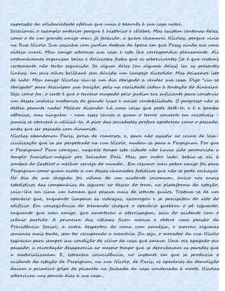 expressão da solidariedade afetiva que unia o bearnês à sua casa natal.
Selecionei o exemplo anterior porque é histórico e célebre. Mas existem centenas deles,
como o de um grande amigo meu, já falecido, a quem chamarei Nícolas, porque vivia
na Rua Nícolo. Sua casinha com jardim datava da época em que Passy ainda era uma
aldeia rural. Meu amigo adorava sua casa e esta lhe correspondia plenamente. Ali
costumávamos organizar belas e deliciosas festas que os sobreviventes (se é que restam)
certamente não terão esquecido. Se algum deles (ou alguma delas) ler as presentes
linhas, em seus olhos brilhará sem dúvida um lampejo divertido. Mas deixemos isto
de lado. Meu amigo Nícolas viu-se um dia obrigado a vender sua casa. Digo "viu-se
obrigado" para desculpar sua traição, pois na realidade cedeu à tentação do dinheiro.
Seja como for, o certo é que o terreno ocupado pelo jardim era suficiente para construir
um desses imóveis modernos de grande luxo e maior rentabilidade. O progresso não se
detém perante nada! Melhor dizendo: há uma coisa que pode detê-Io, e é a bomba
atômica, mas ninguém - nem esses loucos a quem o terror converte em razoáveis -
jamais se atreverá a utilizá-Ia. A pior das sociedades prefere apodrecer como o pescado,
antes que ser pescada com dinamite.
Nícolas abandonou Paris, presa de remorsos, e, para não assistir ao crime de lesa-
civilização que ia ser perpetrado na rua Nícolo, mudou-se para a Perpignan. Por que
o Perpignan? Para começar, naquele tempo esta cidade não havia sido promovida a
templo fumístico-mágico por Salvador Dali. Mas, por outro lado, bebia-se ali à
sombra do Castelot a melhor cerveja do mundo... Em resumo: meu pobre amigo foi para
Perpignan como quem acode a um desses chamados fatídicos que não se pode rechaçar.
No dia de sua chegada foi vítima de um acidente incomum, único nos anais
estatísticos das companhias de seguros: ao descer do trem, na plataforma da estação,
caiu-lhe em cima um homem que pesava mais de setenta quilos. Tratava-se de um
operário que, enquanto limpava as vidraças, escorregou e se precipitou do alto do
edifício. Em conseqüência do tremendo choque o operário quebrou o pé esquerdo,
enquanto que meu amigo, que amorteceu a aterrissagem, saiu do acidente com o
crânio partido. A primeira das vítimas ficou manca e obteve uma pensão da
Previdência Social; a outra despertou do coma com amnésia, e morreu algumas
semanas mais tarde, sem ter recuperado a memória. Ou seja, o morador da rua Nícolo
esqueceu para sempre sua condição de viúvo da casa que amava. Uma vez apagado seu
passado, a recordação desaparecia ao mesmo tempo que se derrubavam as paredes que
a materializaram. E, estranha coincidência, no instante em que se produzia o
acidente da estação de Perpignan, na rua Nícolo, de Paris, os operários da demolição
davam o primeiro golpe de picareta na fachada da casa condenada à morte. Nícolas
sobreviveu uns poucos dias à sua casa...
 