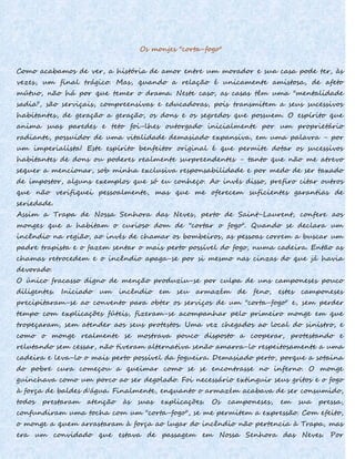 Os monjes "corta-fogo"
Como acabamos de ver, a história de amor entre um morador e sua casa pode ter, às
vezes, um final trágico. Mas, quando a relação é unicamente amistosa, de afeto
mútuo, não há por que temer o drama. Neste caso, as casas têm uma "mentalidade
sadia", são serviçais, compreensivas e educadoras, pois transmitem a seus sucessivos
habitantes, de geração a geração, os dons e os segredos que possuem. O espírito que
anima suas paredes e teto foi-lhes outorgado inicialmente por um proprietário
radiante, possuidor de uma vitalidade demasiado expansiva, em uma palavra - por
um imperialista! Este espírito benfeitor original é que permite dotar os sucessivos
habitantes de dons ou poderes realmente surpreendentes - tanto que não me atrevo
sequer a mencionar, sob minha exclusiva responsabilidade e por medo de ser taxado
de impostor, alguns exemplos que só eu conheço. Ao invés disso, prefiro citar outros
que não verifiquei pessoalmente, mas que me oferecem suficientes garantias de
seriedade.
Assim a Trapa de Nossa Senhora das Neves, perto de Saint-Laurent, confere aos
monges que a habitam o curioso dom de "cortar o fogo". Quando se declara um
incêndio na região, ao invés de chamar os bombeiros, as pessoas correm a buscar um
padre trapista e o fazem sentar o mais perto possível do fogo, numa cadeira. Então as
chamas retrocedem e o incêndio apaga-se por si mesmo nas cinzas do que já havia
devorado.
O único fracasso digno de menção produziu-se por culpa de uns camponeses pouco
diligentes. Iniciado um incêndio em seu armazém de feno, estes camponeses
precipitaram-se ao convento para obter os serviços de um "corta-fogo" e, sem perder
tempo com explicações fúteis, fizeram-se acompanhar pelo primeiro monge em que
tropeçaram, sem atender aos seus protestos. Uma vez chegados ao local do sinistro, e
como o monge realmente se mostrava pouco disposto a cooperar, protestando e
relutando sem cessar, não tiveram alternativa senão amarra-lo respeitosamente a uma
cadeira e leva-lo o mais perto possível da fogueira. Demasiado perto, porque a sotaina
do pobre cura começou a queimar como se se encontrasse no inferno. O monge
guinchava como um porco ao ser degolado. Foi necessário extinguir seus gritos e o fogo
à força de baldes d'água. Finalmente, enquanto o armazém acabava de ser consumido,
todos prestaram atenção às suas explicações. Os camponeses, em sua pressa,
confundiram uma tocha com um "corta-fogo", se me permitem a expressão. Com efeito,
o monge a quem arrastaram à força ao lugar do incêndio não pertencia à Trapa, mas
era um convidado que estava de passagem em Nossa Senhora das Neves. Por
 