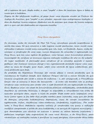 até o extremo de que, desde então, a casa "impõe" o dom de localizar água a todos os
curas que a habitam.
Depois de tão edificante história, só posso fazer uma discreta alusão ao Palácio da
Justiça de Aurillac, que "impõe" a seu zelador, segundo reza antiqüíssima tradição, o
dom de destilar licores mágicos. Abstenho-me de precisar que classe de licores mágicos
são e a que uso são destinados em algumas ocasiões.
Feng-Shui obrigatório
Os chineses, antes do reinado de Mao Tsé-Tung, concediam grande importância ã
saúde das casas. No que concerne a esta higiene muito particular, eram muito mais
refinados e estavam muito mais avançados que nós, hoje, no Ocidente. Assim, antes de
começar a construção de uma casa, nunca deixavam de consultar o especialista em
Feng-Shui, que era uma espécie de geofísico, meio bruxo, meio funcionário público,
encarregado de verificar se emanava alguma radiação maléfica do solo ou do subsolo
do lugar escolhido. A permissão para construir só se concedia quando o exame
geofísico não revelava nenhum perigo e era rigorosamente proibido erguer uma casa
sobre as veias do dragão, quer dizer, sobre uma corrente de água subterrânea, por
mais profunda que fosse.
Os prefeitos da República Francesa são menos sábios e menos prudentes que os
mandarins do Império Celeste. Que lástima! Porque não há a menor dúvida de que
haveria cinqüenta por cento a menos de enfermos - e, por conseguinte, a Previdência
Social não se acharia à beira da bancarrota - se entre nós também não se pudesse
construir casa nenhuma sem contar com o visto favorável de um especialista em Feng-
Shui. Bastaria criar um corpo de funcionários públicos radiestesistas, contratados para
descobrir as correntes telúricas, e obrigar os arquitetos a consultarem-nos antes de
executar qualquer obra, sequer a nível de projeto. Deste modo seria impossível cons-
truir (como agora se faz todo dia) prisões mortais para inocentes, casas que são fontes
de doenças, conjuntos habitacionais depressivos, casas de campo causadoras de
esgotamento, enfim, residências ultra-modernas, confortáveis, higiênicas... Por outro
lado, o Feng-Shui detectaria aqueles imóveis já construídos nos quais a radiação
maléfica compromete a saúde de seus habitantes, e os serviços de higiene municipais -
que demonstram sua eficácia ao evacuar e sanear os velhos bairros insalubres -
poderiam empregar estes engenheiros de uma nova técnica, a do Feng-Shui, para
neutralizar as radiações malsãs e purificar as casas perigosas, eliminando delas todas
 