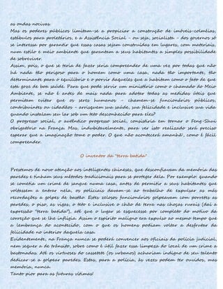as ondas nocivas.
Mas os poderes públicos limitam-se a propiciar a construção de imóveis-colméias,
estábulos para proletários, e a Assistência Social - ou seja, socialista - dos governos só
se interessa por garantir que essas casas sejam construídas em lugares, com materiais,
num estilo e meio ambiente que garantam a seus habitantes a simples possibilidade
de sobreviver.
Assim, pois, o que se teria de fazer seria compreender de uma vez por todas que não
há nada tão perigoso para o homem como uma casa, nada tão importante, tão
determinante para o equilíbrio e o porvir daqueles que a habitam como o fato de que
esta goze de boa saúde. Para que pode servir um ministério como o chamado do Meio
Ambiente, se não é antes de mais nada para adotar todas as medidas úteis que
permitam evitar que os seres humanos - chamem-se funcionários públicos,
contribuintes ou cidadãos - arrisquem sua saúde, sua felicidade e inclusive sua vida
quando instalam seu lar sob um teto desconhecido para eles?
O progresso social, o autêntico progresso social, consistiria em tornar o Feng-Shui
obrigatório na França. Mas, indubitavelmente, para ver isto realizado será preciso
esperar que a imaginação tome o poder. O que não acontecerá amanhã', como é fácil
compreender.
O inventor da "terra batida"
Prestemos de novo atenção aos inteligentes chineses, que desconfiavam da memória das
paredes e tinham seus métodos tradicionais para se proteger dela. Por exemplo: quando
se cometia um crime de sangue numa casa, antes de permitir a seus habitantes que
voltassem a entrar nela, os policiais davam-se ao trabalho de expulsar as más
recordações a golpes de bastão. Estes zelosos funcionários golpeavam com porretes as
paredes, o piso, as vigas, o teto e inclusive o chão de terra nas choças rurais (daí a
expressão "terra batida"), até que o lugar se esquecesse por completo do motivo da
correção que se lhe infligia. Assim o espírito maligno era expulso ao mesmo tempo que
a lembrança do acontecido, com o que os homens podiam voltar a desfrutar da
felicidade no interior daquela casa.
Evidentemente, na França nunca se poderá convencer aos oficiais da polícia judicial,
nem sequer a de trânsito, sobre como é útil fazer essa limpeza do local de um crime a
bastonadas. Até os virtuoses do cassetete (os urbanos) achariam indigno de seu talento
dedicar-se a golpear paredes. Estas, para a polícia, às vezes podem ter ouvidos, mas
memória, nunca.
Tanto pior para as futuras vítimas!
 