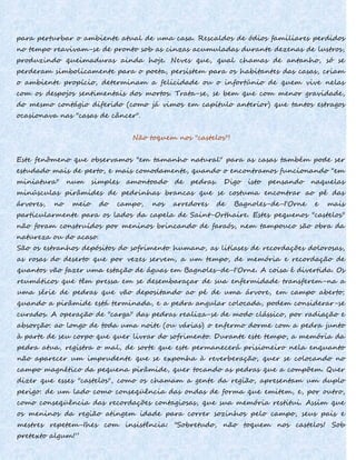 para perturbar o ambiente atual de uma casa. Rescaldos de ódios familiares perdidos
no tempo reavivam-se de pronto sob as cinzas acumuladas durante dezenas de lustros,
produzindo queimaduras ainda hoje. Neves que, qual chamas de antanho, só se
perderam simbolicamente para o poeta, persistem para os habitantes das casas, criam
o ambiente propício, determinam a felicidade ou o infortúnio de quem vive nelas
com os despojos sentimentais dos mortos. Trata-se, se bem que com menor gravidade,
do mesmo contágio diferido (como já vimos em capítulo anterior) que tantos estragos
ocasionava nas "casas de câncer".
Não toquem nos "castelos"!
Este fenômeno que observamos "em tamanho natural" para as casas também pode ser
estudado mais de perto, e mais comodamente, quando o encontramos funcionando "em
miniatura" num simples amontoado de pedras. Digo isto pensando naquelas
minúsculas pirâmides de pedrinhas brancas que se costuma encontrar ao pé das
árvores, no meio do campo, nos arredores de Bagnoles-de-I'Orne e mais
particularmente para os lados da capela de Saint-Orthaire. Estes pequenos "castelos"
não foram construídos por meninos brincando de faraós, nem tampouco são obra da
natureza ou do acaso.
São os estranhos depósitos do sofrimento humano, as litíases de recordações dolorosas,
as rosas do deserto que por vezes servem, a um tempo, de memória e recordação de
quantos vão fazer uma estação de águas em Bagnoles-de-I'Orne. A coisa é divertida. Os
reumáticos que têm pressa em se desembaraçar de sua enfermidade transferem-na a
uma série de pedras que vão depositando ao pé de uma árvore, em campo aberto;
quando a pirâmide está terminada, e a pedra angular colocada, podem considerar-se
curados. A operação de "carga" das pedras realiza-se de modo clássico, por radiação e
absorção: ao longo de toda uma noite (ou várias) o enfermo dorme com a pedra junto
à parte de seu corpo que quer livrar do sofrimento. Durante este tempo, a memória da
pedra atua, registra o mal, de sorte que este permanecerá prisioneiro nela enquanto
não aparecer um imprudente que se exponha à reverberação, quer se colocando no
campo magnético da pequena pirâmide, quer tocando as pedras que a compõem. Quer
dizer que esses "castelos", como os chamam a gente da região, apresentam um duplo
perigo: de um lado como conseqüência das ondas de forma que emitem, e, por outro,
como conseqüência das recordações contagiosas, que sua memória restitui. Assim que
os meninos da região atingem idade para correr sozinhos pelo campo, seus pais e
mestres repetem-Ihes com insistência: "Sobretudo, não toquem nos castelos! Sob
pretexto algum!”
 