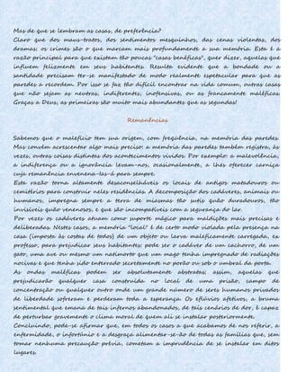 Mas de que se lembram as casas, de preferência?
Claro que dos maus-tratos, dos sentimentos mesquinhos, das cenas violentas, dos
dramas; os crimes são o que marcam mais profundamente a sua memória. Esta é a
razão principal para que existam tão poucas "casas benéficas", quer dizer, aquelas que
influem felizmente em seus habitantes. Resulta evidente que a bondade ou a
santidade precisam ter-se manifestado de modo realmente espetacular para que as
paredes a recordem. Por isso se faz tão difícil encontrar na vida comum, outras casas
que não sejam as neutras, indiferentes, inofensivas, ou as francamente maléficas.
Graças a Deus, as primeiras são muito mais abundantes que as segundas!
Remanências
Sabemos que o malefício tem sua origem, com freqüência, na memória das paredes.
Mas convém acrescentar algo mais preciso: a memória das paredes também registra, às
vezes, outras coisas distintas dos acontecimentos vividos. Por exemplo: a malevolência,
a indiferença ou a ignorância levam-nos, ocasionalmente, a lhes oferecer carniça
cuja remanência envenena-Ias-á para sempre.
Esta razão torna altamente desaconselháveis os locais de antigos matadouros ou
cemitérios para construir neles residências. A decomposição dos cadáveres, animais ou
humanos, impregna sempre a terra de miasmas tão sutis quão duradouros, tão
invisíveis quão venenosos, e que são incompatíveis com a segurança do lar.
Por vezes os cadáveres atuam como suporte mágico para maldições mais precisas e
deliberadas. Nestes casos, a memória "local" é de certo modo violada pela presença na
casa (imposta às costas de todos) de um objeto ou larva maleficamente carregada, ex
professo, para prejudicar seus habitantes: pode ser o cadáver de um cachorro, de um
gato, uma ave ou mesmo um natimorto que um mago tenha impregnado de radiações
nocivas e que tenha sido enterrado secretamente no porão ou sob o umbral da porta.
As ondas maléficas podem ser absolutamente abstratas; assim, aquelas que
prejudicarão qualquer casa construída no local de uma prisão, campo de
concentração ou qualquer outro onde um grande número de seres humanos privados
de liberdade sofreram e perderam toda a esperança. Os eflúvios afetivos, a bruma
sentimental que emana de tais infernos abandonados, de tais cenários de dor, é capaz
de perturbar gravemente o clima moral de quem ali se instalar posteriormente.
Concluindo, pode-se afirmar que, em todos os casos a que acabamos de nos referir, a
enfermidade, o infortúnio e a desgraça alimentar-se-ão de todas as famílias que, sem
tomar nenhuma precaução prévia, cometam a imprudência de se instalar em ditos
lugares.
 