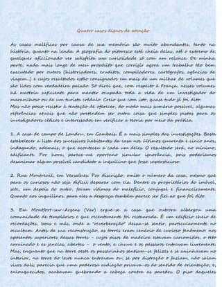 Quatro casos dignos de atenção
As casas maléficas por causa de sua memória são muito abundantes, tanto na
história, quanto na lenda. A geografia do pitoresco está cheia delas, até o extremo de
qualquer aficcionado ver satisfeita sua curiosidade só com um relance. De minha
parte, nada mais longe de meu propósito que corrigir agora um trabalho tão bem
executado por outros (historiadores, eruditos, compiladores, cartógrafos, agências de
viagem...) e cujos resultados estão consignados em mais de um milhar de volumes que
são lidos com verdadeira paixão. Só direi que, com respeito à França, nesses volumes
há matéria suficiente para manter ocupada toda a vida de um investigador do
maravilhoso ou de um turista crédulo. Creio que com isto, quase tudo já foi dito.
Mas não posso resistir à tentação de oferecer, do modo mais sumário possível, algumas
referências atuais que não pretendem ser outra coisa que simples pistas para os
investigadores céticos e interessados em verificar a teoria por meio da prática.
1. A casa de campo de Landru, em Gambais. É a mais simples das investigações. Basta
estabelecer a lista dos sucessivos habitantes da casa nos últimos quarenta e cinco anos,
indagando, ademais, o que aconteceu a cada um deles. O resultado será, no mínimo,
edificante. Por hora, parece-me oportuno simular ignorância, pois poderíamos
desanimar algum possível candidato a inquilino que fosse supersticioso.
2. Rua Montreuil, em Versalhes. Por discrição, omito o número da casa, mesmo que
para os curiosos não seja difícil deparar com ela. Dentre os proprietários do imóvel,
sete, um depois do outro, foram vítimas do malefício, conjugal e financeiramente.
Quanto aos inquilinos, para eles a desgraça também parece ser fiel ao que foi dito.
3. Em Montfort-sur-Argens (Var) ergue-se a casa que outrora albergou uma
comunidade de templários e que recentemente foi restaurada. É um edifício cheio de
recordações, boas e más, onde a "reverberação" deixa-se sentir, particularmente no
occultum. Antes de sua reconstrução, as torres eram cenário de curioso fenômeno: nos
aposentos superiores dessas torres - cujos pisos de madeira estavam carcomidos, o teto
arruinado e as janelas, abertas - o vento, a chuva e os pássaros entravam livremente.
Mas, enquanto que na torre oeste os passarinhos sentiam-se felizes e se aninhavam no
interior, na torre do leste nunca entravam ou, se por distração o faziam, não saíam
vivos dali; parecia que uma poderosa radiação privava-os do sentido de orientação, e,
enlouquecidos, acabavam quebrando a cabeça contra as paredes. O piso daqueles
 