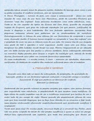 aposentos estava sempre cheio de pássaros mortos, deitados de barriga para cima e com
as patas cruzadas. O mistério continua, sem ser esclarecido.
4. Henri Philippon - homem de prol, com classe e conhecimento - falou-me certa
ocasião de uma casa de sua terra (em Marcilhac, perto de Lamothe-Fénelon) que
chamam "casa dos ingleses". Suas palavras ocultavam uma certa reticência, mas...
Trata-se de um casarão da época da Guerra dos Cem Anos, quando da ocupação
inglesa de Guyenne, que goza da infausta reputação (ao que parece, justificada) de
trazer a desgraça a seus habitantes. Em sua fachada aparecem esculpidas duas
pequenas máscaras solares que poderiam ser os condensadores do malefício.
Cronologicamente, a última de suas vítimas foi um ferroviário de cinqüenta e cinco
anos, chamado Jardel. O homem havia alugado ou comprado a "casa dos ingleses" com
o propósito de viver em paz os últimos anos de sua vida. No mesmo dia de sua chegada
caiu parte do teto e sepultou o novo inquilino. Jardel viera com sua filha, mas
tampouco ela pôde habitar muito tempo na casa. Morreu tragicamente ao ser atacada
por um bode furioso que lhe partiu a coluna vertebral. Seria interessante retroceder
na memória destas paredes para buscar a origem da maldição que, através de tantos
séculos, finalmente caiu sobre um inocente ferroviário aposentado.
Os casos antecedentes - e muitos outros, é claro - merecem ser estudados, observados,
verificados. Os detetives do mistério têm material suficiente para não se entediar.
6. PRECAUÇÕES E REMÉDIOS
Quando uma obra está no ápice da intensidade, de proporções, de qualidade de
execução, produz-se um fenômeno espacial indizível: o conjunto começa a irradiar
fisicamente. É algo que pertence ao domínio do inefável.
Edouard Le Corbusier
Certamente são em grande número as pessoas sensatas que negam, com serena firmeza,
sem inquietude nem reticência, a possibilidade de que existam casas maléficas. Os
tapa-olhos da razão impedem-nos de ver a evidência irracional que brilha de um e
outro lado de seu campo de visão. Mesmo quando são pessoalmente vítimas de uma
casa que lhes acarrete desgraças, que as faça ficar doentes ou as consuma a fogo lento,
essas pessoas continuarão afirmando imperturbavelmente que semelhante malefício é
impossível!
Tanto pior para elas! De minha parte, renuncio desde já a convencê-Ias. Porém, para
não me sentir culpado do delito de não prestar assistência a quem se acha em perigo,
dedico-lhes especialmente este capítulo, que trata das precauções que devem ser
 