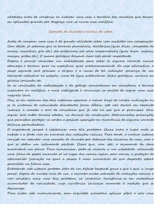 adotadas antes de construir ou habitar uma casa e também dos remédios que devem
ser aplicados quando por desgraça vive-se numa casa maléfica.
Camada de chumbo e malha de cobre
Antes de comprar uma casa é de grande utilidade saber com exatidão sua composição.
Com efeito, já sabemos que os terrenos permeáveis, dielétricos (quer dizer, compostos de
areias, cascalhos, grés etc.) são preferíveis aos solos impermeáveis (quer dizer, argilas,
margas, gretas etc.). O exame geológico deixará claro este ponto importante.
Depois é preciso consultar um radiestesista para saber se alguma corrente nociva
atravessa o terreno, quer na superfície, quer subterraneamente. No caso afirmativo, o
passo seguinte será precisar a origem e a causa de tal radiação: presença de um
elemento radiativo no subsolo, curso de água subterrâneo, falha geológica, caverna ou
galeria ionizada etc.
Se as conclusões do radiestesista e do geólogo concordarem em considerar o terreno
insalubre ou maléfico, o mais inteligente é renunciar ao projeto de erguer uma casa
naquele local.
Mas, se em nenhum dos dois informes aparecer o menor traço de contra-indicação ou
se os sintomas de nocividade descobertos forem débeis, isto não deverá em absoluto
induzir a cometer o erro de considerar que já não há por que se preocupar. Nem
sequer será então demais adotar, no decurso da construção, determinadas precauções
que permitam proteger-se contra a possível aparição ou recorrência de alguma corrente
telúrica perturbadora.
O importante sempre é estabelecer uma tela protetora eficaz entre o lugar onde se
habita e a fonte real ou eventual das radiações nocivas. Para tanto, o melhor sistema
consiste em estender uma camada de chumbo por debaixo dos alicerces da casa, com o
que se obtém um isolamento perfeito. Claro que, com isto, o orçamento da obra
aumentará um pouco. Para economizar, pode-se recorrer a um substituto, colocando
uma folha de papel encerado só no lugar das camas; assim, pelo menos, a proteção do
adormecido (situação na qual a pessoa é mais vulnerável do que desperta) estará
garantida na futura casa.
Entretanto, este sistema protetor sofre de um defeito bastante grave e que é que, a longo
prazo, depois de muitos anos de uso, o chumbo acaba saturado de radiações nocivas e
não constitui mais uma tela protetora; ao contrário: transforma-se em verdadeiro
acumulador de nocividade, cuja virulência inclusive aumenta à medida que se
descarrega.
Para evitar este inconveniente, meu arquiteto aconselha aplicar sobre o solo uma
 