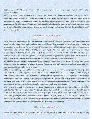 ligeira camada de cimento na qual se mistura previamente um pouco de enxofre, cal e
carvão vegetal.
Se se quiser uma garantia adicional de proteção, pode-se colocar na camada de
cimento uma trama de cobre eletrolítico, que fará as vezes de antena; mas não se
esqueça de que, no extremo norte da malha, deve-se deixar um cabo solto para que
atue como fio de terra. Destarte, o pavimento de chumbo não se saturará nunca, posto
que as radiações nocivas, em lugar de serem absorvidas por ele, serão imediatamente
devolvidas à terra.
Uma balsa de azeite virgem
A precaução que acabo de recomendar resulta útil em todos os casos, inclusive para os
mestres de obra que não crêem na realidade das radiações nocivas suscetíveis de
perturbar o ambiente de uma casa. De fato, uma rede de fios de cobre com aterramento
estendida ao longo das paredes ou debaixo do piso servirá, no mínimo, para
descarregar a eletricidade estática que se forma nas colméias de concreto de hoje, por
abrigar uma multidão de fam11ias e que são as responsáveis por quase todos os males
que abatem os infortunados ocupantes de semelhantes gaiolas de Faraday.
E ainda existe outra vantagem não menos importante: a rede de fios de cobre,
incorporada às paredes e pisos, impede (segundo parece) que a umidade ascenda, por
capilaridade, do solo para a casa.
Não tomar estas precauções mínimas é, francamente, um ato criminoso. Todo arquiteto
consciente de sua responsabilidade deveria adotá-Ias. E, se se nega - por desafio,
ceticismo, leviandade ou avareza -, dever-se-ia aplicar-lhe a sanção que reclamava
Fernand Pouillon contra seus colegas culpados de "produzir a fealdade": condená-los
a viver durante vinte anos naquilo que eles mesmos construíram. Então veríamos em
que estado se encontrariam quando houvesse expirado sua pena!
Agora que cumpri com meu dever, quer dizer, que já recomendei os melhores remédios
oferecidos pelos profissionais da construção, eis qual é meu conselho que, está claro,
não é o de um ourives; vou explicar o que faria eu, para mim, se fosse milionário e
quisesse proteger meu palácio contra todo ataque, por mais fraco que fosse, das
radiações nocivas: eu o construiria flutuando em meio a uma balsa de azeite de oliva
virgem que tivesse uma profundidade de sessenta centímetros.
Não ter televisão de frente
Para não ser parcial, devo mencionar com absoluta sinceridade que, dentre as causas
 