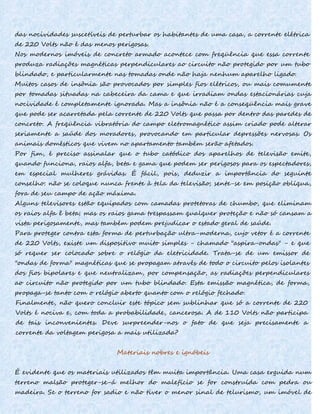 das nocividades suscetíveis de perturbar os habitantes de uma casa, a corrente elétrica
de 220 Volts não é das menos perigosas.
Nos modernos imóveis de concreto armado acontece com freqüência que essa corrente
produza radiações magnéticas perpendiculares ao circuito não protegido por um tubo
blindado, e particularmente nas tomadas onde não haja nenhum aparelho ligado.
Muitos casos de insônia são provocados por simples fios elétricos, ou mais comumente
por tomadas situadas na cabeceira da cama e que irradiam ondas estacionárias cuja
nocividade é completamente ignorada. Mas a insônia não é a conseqüência mais grave
que pode ser acarretada pela corrente de 220 Volts que passa por dentro das paredes de
concreto. A freqüência vibratória do campo eletromagnético assim criado pode alterar
seriamente a saúde dos moradores, provocando em particular depressões nervosas. Os
animais domésticos que vivem no apartamento também serão afetados.
Por fim, é preciso assinalar que o tubo catódico dos aparelhos de televisão emite,
quando funciona, raios alfa, beta e gama que podem ser perigosos para os espectadores,
em especial mulheres grávidas. É fácil, pois, deduzir a importância do seguinte
conselho: não se coloque nunca frente à tela da televisão; sente-se em posição oblíqua,
fora de seu campo de ação máxima.
Alguns televisores estão equipados com camadas protetoras de chumbo, que eliminam
os raios alfa ê beta; mas os raios gama trespassam qualquer proteção e não só cansam a
vista perigosamente, mas também podem prejudicar o estado geral de saúde.
Para proteger contra esta forma de perturbação ultra-moderna, cujo vetor é a corrente
de 220 Volts, existe um dispositivo muito simples - chamado "aspira-ondas" - e que
só requer ser colocado sobre o relógio da eletricidade. Trata-se de um emissor de
"ondas de forma" magnéticas que se propagam através de todo o circuito pelos isolantes
dos fios bipolares e que neutralizam, por compensação, as radiações perpendiculares
ao circuito não protegido por um tubo blindado. Esta emissão magnética, de forma,
propaga-se tanto com o relógio aberto quanto com o relógio fechado.
Finalmente, não quero concluir este tópico sem sublinhar que só a corrente de 220
Volts é nociva e, com toda a probabilidade, cancerosa. A de 110 Volts não participa
de tais inconvenientes. Deve surpreender-nos o fato de que seja precisamente a
corrente da voltagem perigosa a mais utilizada?
Materiais nobres e ignóbeis
É evidente que os materiais utilizados têm muita importância. Uma casa erguida num
terreno malsão proteger-se-á melhor do malefício se for construída com pedra ou
madeira. Se o terreno for sadio e não tiver o menor sinal de telurismo, um imóvel de
 