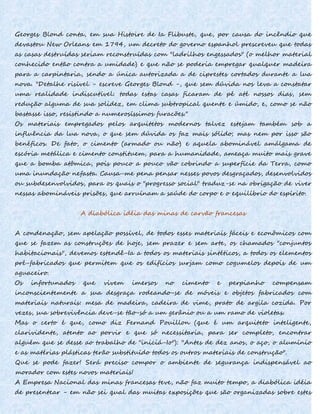 Georges Blond conta, em sua Histoire de Ia Flibuste, que, por causa do incêndio que
devastou New Orleans em 1794, um decreto do governo espanhol prescreveu que todas
as casas destruídas seriam reconstruídas com "ladrilhos engessados" (o melhor material
conhecido então contra a umidade) e que não se poderia empregar qualquer madeira
para a carpintaria, sendo a única autorizada a de ciprestes cortados durante a lua
nova. "Detalhe risível - escreve Georges Blond -, que sem dúvida nos leva a constatar
uma realidade indiscutível: todas estas casas ficaram de pé até nossos dias, sem
redução alguma de sua solidez, em clima subtropical quente e úmido, e, como se não
bastasse isso, resistindo a numerosíssimos furacões."
Os materiais empregados pelos arquitetos modernos talvez estejam também sob a
influência da lua nova, o que sem dúvida os faz mais sólido; mas nem por isso são
benéficos. De fato, o cimento (armado ou não) e aquela abominável amálgama de
escória metálica e cimento constituem, para a humanidade, ameaça muito mais grave
que a bomba atômica, pois pouco a pouco vão cobrindo a superfície da Terra, como
uma inundação nefasta. Causa-me pena pensar nesses povos desgraçados, desenvolvidos
ou subdesenvolvidos, para os quais o "progresso social" traduz-se na obrigação de viver
nessas abomináveis prisões, que arruínam a saúde do corpo e o equilíbrio do espírito.
A diabólica idéia das minas de carvão francesas
A condenação, sem apelação possível, de todos esses materiais fáceis e econômicos com
que se fazem as construções de hoje, sem prazer e sem arte, os chamados "conjuntos
habitacionais", devemos estendê-Ia a todos os materiais sintéticos, a todos os elementos
pré-fabricados que permitem que os edifícios surjam como cogumelos depois de um
aguaceiro.
Os infortunados que vivem imersos no cimento e perpianho compensam
inconscientemente a sua desgraça rodeando-se de móveis e objetos fabricados com
materiais naturais: mesa de madeira, cadeira de vime, prato de argila cozida. Por
vezes, sua sobrevivência deve-se tão-só a um gerânio ou a um ramo de violetas.
Mas o certo é que, como diz Fernand Pouillon (que é um arquiteto inteligente,
clarividente, atento ao porvir e que só necessitaria, para ser completo, encontrar
alguém que se desse ao trabalho de "iniciá-Io"): "Antes de dez anos, o aço, o alumínio
e as matérias plásticas terão substituído todos os outros materiais de construção".
Que se pode fazer! Será preciso compor o ambiente de segurança indispensável ao
morador com estes novos materiais!
A Empresa Nacional das minas francesas teve, não faz muito tempo, a diabólica idéia
de presentear - em não sei qual das muitas exposições que são organizadas sobre estes
 