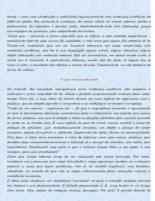 temas - uma casa construída e mobiliada exclusivamente com materiais sintéticos: do
sótão ao porão, dos alicerces à cumeeira, do maior móvel ao menor adorno, portas e
portinholas, da alfombra à panela, tudo, absolutamente tudo fora fabricado, graças
aos milagres da química, com subprodutos da hulha.
"Claro que - concluía o jovem arquiteto que se referia a esta insólita experiência -
semelhante tipo de casa nunca foi habitada; e não creio que algum dia poderia sê-Io.
Parece-me impossível que um ser humano sobreviva em casas construídas com
materiais sintéticos, sem ter à sua disposição algum móvel, algum utensílio, algum
objeto fabricado com material natural. Este ser sucumbiria, em prazo muito curto, à
morte (ou à loucura). A experiência, todavia, ainda não foi feita; se algum dia se
levar a cabo, o resultado não oferece a menor dúvida. Pessoalmente, eu não gostaria de
servir de cobaia..."
A casa macia está perto
No entanto, tão manifesta repugnância pelos materiais sintéticos não impedia o
anônimo e jovem arquiteto de ter idéias e projetos singularmente audazes para nosso
tempo. Para ele, a casa ideal do futuro deverá ser uma espécie de organismo vivo e
plástico, que se adapte segundo a conjuntura e se modifique no tempo e no espaço.
"Trata-se, em resumo - explicava ele -, de que a arquitetura encontre o equivalente
ao que os decoradores italianos inventaram para o mobiliário: um assento que carece
de forma própria, mas que se adapta a todas as posições adotadas pelo usuário quando
se senta ou se recosta nele. É uma espécie de saco de couro, macio, amorfo e cheio de
pedaços de poliéster, que verdadeiramente constitui um objeto a serviço do corpo
humano, apenas funcional e, portanto, desprovido de estilo, forma ou personalidade.
Pois bem, o ideal seria encontrar o meio de fabricar uma casa macia, plástica, que
também fosse unicamente funcional e estivesse só a serviço do morador, sem estilo, sem
arquitetura. Semelhante casa seria o que o homem fizesse dela, a seu gosto, à sua
imagem, para sua comodidade!"
Claro que ainda estamos longe de ver realizado este sonho futurista. Por hora,
limitemo-nos a procurar que nossa felicidade e nossa segurança ajustem-se o máximo
possível a casas que sejam saudáveis, não só no sentido higiênico, mas também,
sobretudo, no sentido de que não se vejam influenciadas pelas radiações nocivas e
malefícios invisíveis.
O ideal seria construir um verdadeiro "mandala" no qual o morador pudesse realizar
seu destino e sua personalidade. O filósofo psicanalista C. G. Jung tentou-o, na Suíça.
Com amor. Mas, apesar de retoques anuais, fracassou. Por que? O grande talento de
 