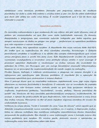 estabelecer uma barreira protetora formada por pequenas estacas de madeira
plantadas no chão a cada três metros e unidas entre si por um fio de cobre eletrolítico
que dará sete voltas em cada uma delas. É muito importante que o fio de terra seja
colocado a jusante.
Aparelhos protetores
Os circuitos rudimentares a que acabamos de nos referir são por certo eficazes, mas só
podem ser recomendados ao que têm uma certa habilidade manual. Os demais,
desajeitados e preguiçosos esse numeroso exército integrado por todos aqueles que
sempre machucam os dedos ao pregar um prego -, prefeririam os aparelhos protetores
que não requerem o menor trabalho.
Para sorte deles, tais aparelhos existem. A descoberta dos raios nocivos data de1929;
foi então que as experiências de dois cientistas alemães, Krintzinger e Gotsche
permitiram constatar a existência e os efeitos dos campos eletromagnéticos que criam
zonas perigosas para a saúde dos seres vivos. Este descobrimento incitou de imediato
numerosos investigadores a encontrar uma proteção eficaz contra o novo inimigo. O
primeiro aparelho destinado a neutralizar as ondas nocivas foi inventado em
setembro de 1931, em Munique, por um monge beneditino chamado Wehrmeisterx:
baseava-se no princípio da impermeabilidade do azeite virgem às radiações.
Muitos físicos, biólogos e médicos continuaram a pesquisa na mesma direção e se
esforçaram por aperfeiçoar esta técnica protetora. O resultado foi a aparição de
numerosos aparelhos que conheceram o mesmo destino.
Nem é preciso dizer que os charlatães entraram rapidamente num jogo cujas regras
ofereciam as maiores facilidades e benefícios. O mercado viu-se inundado de supostos
talismãs que não tinham outra virtude senão as que lhes quiseram atribuir os
ingênuos, engenhocas grotescas, "osciladores", cruzes, pedras, ''barras paralelas da
saúde" etc. Nenhum de tais amuletos pseudocientíficos conseguiu, evidentemente, ter
sucesso, e apesar da publicidade de que desfrutaram, não neutralizaram a mais fraca
das ondas nocivas. Mencionei-os tão-só para registrar algumas amostras do museu da
credulidade humana.
Voltemos às coisas sérias. Tanto o morador de uma "casa de câncer" como aquele que se
debilita inexplicavelmente numa moradia maléfica, ou o insone, o deprimido, enfim,
todas as vítimas indefesas das maléficas radiações cosmotelúricas devem desconfiar
seriamente da publicidade; têm direito a uma informação veraz e honesta acerca dos
meios protetores que existem. De minha parte, procurei reunir e apresentar as
informações mais bem definidas sobre este tema.
 