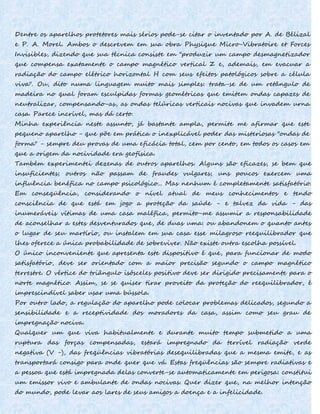 Dentre os aparelhos protetores mais sérios pode-se citar o inventado por A. de Bélizal
e P. A. Morel. Ambos o descrevem em sua obra Physique Micro-Vibratoire et Forces
Invisibles, dizendo que sua técnica consiste em "produzir um campo desmagnetizador
que compensa exatamente o campo magnético vertical Z e, ademais, em evacuar a
radiação do campo elétrico horizontal H com seus efeitos patológicos sobre a célula
viva". Ou, dito numa linguagem muito mais simples: trata-se de um retângulo de
madeira no qual foram esculpidas formas geométricas que emitem ondas capazes de
neutralizar, compensando-as, as ondas telúricas verticais nocivas que invadem urna
casa. Parece incrível, mas dá certo.
Minha experiência neste assunto, já bastante ampla, permite me afirmar que este
pequeno aparelho - que põe em prática o inexplicável poder das misteriosas "ondas de
forma" - sempre deu provas de uma eficácia total, cem por cento, em todos os casos em
que a origem da nocividade era geofísica.
Também experimentei dezenas de outros aparelhos. Alguns são eficazes, se bem que
insuficientes; outros não passam de fraudes vulgares; uns poucos exercem uma
influência benéfica no campo psicológico... Mas nenhum é completamente satisfatório.
Em conseqüência, considerando o nível atual de meus conhecimentos e tendo
consciência de que está em jogo a proteção da saúde - e talvez da vida - das
inumeráveis vítimas de uma casa maléfica, permito-me assumir a responsabilidade
de aconselhar a estes desventurados que, de duas uma: ou abandonem o quanto antes
o lugar de seu martírio, ou instalem em sua casa esse milagroso reequilibrador que
lhes oferece a única probabilidade de sobreviver. Não existe outra escolha possível.
O único inconveniente que apresenta este dispositivo é que, para funcionar de modo
satisfatório, deve ser orientado com a maior precisão segundo o campo magnético
terrestre. O vértice do triângulo isósceles positivo deve ser dirigido precisamente para o
norte magnético. Assim, se se quiser tirar proveito da proteção do reequilibrador, é
imprescindível saber usar uma bússola.
Por outro lado, a regulação do aparelho pode colocar problemas delicados, segundo a
sensibilidade e a receptividade dos moradores da casa, assim como seu grau de
impregnação nociva.
Qualquer um que viva habitualmente e durante muito tempo submetido a uma
ruptura das forças compensadas, estará impregnado da terrível radiação verde
negativa (V -), das freqüências vibratórias desequilibradas que a mesma emite, e as
transportará consigo para onde quer que vá. Estas freqüências são sempre radiativas e
a pessoa que está impregnada delas converte-se automaticamente em perigosa: constitui
um emissor vivo e ambulante de ondas nocivas. Quer dizer que, na melhor intenção
do mundo, pode levar aos lares de seus amigos a doença e a infelicidade.
 
