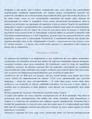 Chegados a este ponto, não é difícil compreender que uma vítima das supracitadas
impregnações maléficas experimente um choque quase insuportável quando seu
ambiente vibratório vê-se bruscamente reequilibrado pela ação das ondas de forma. E,
de certo modo, como se um mergulhador esquecesse de passar pela câmara de
descompressão ao voltar à superfície. Para evitar semelhante traumatismo, deve-se
recorrer ao encontrar na regulagem do aparelho o que se chama "ângulo de equilíbrio"
adequado à saúde e sensibilidade dos moradores afetados pela ação do reequilibrador.
Para tal, dispõe-se de um leque de cinco ou seis graus para se buscar o ângulo de
equilíbrio mais conveniente. A intensidade máxima obtém-se quando o aparelho está
orientado exatamente para o norte magnético; quanto mais nos aproximarmos do norte
geográfico, menor será a intensidade. Finalmente, é importante efetuar este ajuste com
rigorosa precisão, pois, se for ultrapassado o limite - mesmo que em um só grau, num
ou noutro sentido -, a forma não emite onda alguma e o equilíbrio entre ambas as
forças não se restabelece.
Procuremos o culpado
Os sistemas de proteção e os dispositivos a que acabamos de nos referir pretendem
neutralizar as radiações nocivas que fazem de algumas habitações lugares perigosos,
inclusive mortais, para seus moradores. No entretanto, como se trata de aparelhos
científicos, carecem de eficácia quando têm de enfrentar nocividade ou malefícios
ocasionados por ondas abstratas sem origem material nem suporte físico. Em tais casos,
com os quais nos deparamos freqüentemente, que conselho se pode dar?
Lembro-me de um SOS que me dirigiu, não faz muito tempo, uma pessoa que vivia
numa aldeia do departamento do Marne. "Vivo num apartamento que acarreta
desgraças - disse-me meu correspondente. - A cada dois anos, numa data fixa,
produz-se um acidente. A última catástrofe aconteceu há um ano e meio. Agora, à
medida que se aproxima a data fatídica, meu pânico vai aumentando. Que posso
fazer?"
Minha resposta foi incisiva: "Abandone o quanto antes o lugar".
A saída não podia ser mais covarde; envergonho-me de tê-Ia proposto. Mas deve-se
reconhecer que, honestamente, não podia dar outro conselho, pois desconhecia a
origem e a natureza do malefício que rodeava aquele apartamento. Ninguém tem o
direito de empreender a cura de uma casa sem saber qual é a enfermidade que sofre.
Este tipo de investigação costuma ser delicado e requer, às vezes, seguir pistas um tanto
estranhas e incríveis.
Tomemos o exemplo de uma casa nova, construída sobre um terreno geologicamente
 
