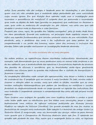 sadio. Suas paredes não são antigas o bastante para ter recordações, e sem dúvida
quem vive ali não constata que o ambiente esteja perturbado por uma nocividade
cujas causas ignora. Em que direção deve apontar neste caso a investigação para
encontrar a procedência do malefício? O culpado deve ser procurado e encontrado,
quer entre os objetos de todo tipo (grandes ou pequenos) que mobiliam ou decoram a
casa, quer entre os materiais de construção ou, por último, nas cores com que está
pintado o cenário onde se desenrola a vida familiar.
Passarei por cima, aqui, da questão dos "objetos carregados", pois já tratei deste tema
em obra precedente. Quanto aos materiais, no princípio deste capítulo mesmo, me
referi aos aspectos fundamentais que convém conhecer acerca de sua nocividade. Fica
pendente, pois, o problema das cores e da influência que estas podem ter no
comportamento e na saúde dos homens, assim como dos animais e inclusive das
plantas. Sobre esta questão realizaram-se investigações bastante atraentes.
As cores invisíveis são as mais perigosas
Na ordem prática, as experiências deram resultados indiscutíveis. Atualmente, por
exemplo, está demonstrado que as vacas produzem mais ou menos leite conforme a cor
de seu estábulo; que a produtividade dos operários e funcionários depende da pintura
das paredes de oficinas e escritórios; que as tonalidades verde-água geralmente
adotadas nas clínicas para os quartos dos enfermos têm a virtude de tranqüilizar e
favorecer o sono etc.
As constatações efetuadas neste campo são apaixonantes, mas deixo a outros a tarefa
de inventariá-Ias. O propósito que me anima é mais limitado. De fato, minha meta é
chamar a atenção sobre as causas, mais que sobre os efeitos, recordar que as cores
emitem radiações eletromagnéticas que podem ser benéficas ou maléficas e incidir
favorável ou desfavoravelmente tanto no corpo quanto no espírito dos indivíduos. Em
meu entender é importante conhecer o comportamento das cores sob este prisma muito
especial.
Para ilustrar meu enfoque da questão com uma história divertida e contra a qual
cada leitor pode opor as reticências que lhe ditem suas convicções, passo a copiar
textualmente uma notícia de agência noticiosa publicada por diversos jornais:
Mistério na estação de Velluire (Vendéia): Um quarto pintado de rosa faz chorar os
ferroviários de coração mais endurecido. Esta estação é o terminal da antiga linha La
Rochelle-Niort. O maquinista, uma vez terminado seu serviço, retira-se para dormir
num quarto que a Companhia de Ferrovias destinou para este fim. O aposento em
questão está pintado de rosa. Mas, assim que o empregado fecha-se nele, as lágrimas
 