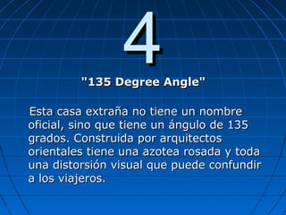 44"135 Degree Angle""135 Degree Angle"
Esta casa extraña no tiene un nombreEsta casa extraña no tiene un nombre
oficial, sino que tiene un ángulo de 135oficial, sino que tiene un ángulo de 135
grados. Construida por arquitectosgrados. Construida por arquitectos
orientales tiene una azotea rosada y todaorientales tiene una azotea rosada y toda
una distorsión visual que puede confundiruna distorsión visual que puede confundir
a los viajeros.a los viajeros.
 