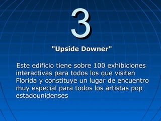 33"Upside Downer""Upside Downer"
Este edificio tiene sobre 100 exhibicionesEste edificio tiene sobre 100 exhibiciones
interactivas para todos los que visiteninteractivas para todos los que visiten
Florida y constituye un lugar de encuentroFlorida y constituye un lugar de encuentro
muy especial para todos los artistas popmuy especial para todos los artistas pop
estadounidensesestadounidenses
 