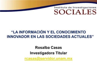 “LA INFORMACIÓN Y EL CONOCIMIENTO
INNOVADOR EN LAS SOCIEDADES ACTUALES”

             Rosalba Casas
          Investigadora Titular
       rcasas@servidor.unam.mx
 