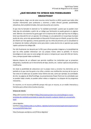 Sigrid Casas Toledo 
4º Grado de Magisterio en Ed. Infantil 
2014 
¿QUÉ RECURSO TIC OFRECE MÁS POSIBILIDADES EDUCATIVAS? 
Sin duda alguna, elegir uno de estos recursos como favorito es difícil, puesto que todos ellos resultan interesantes para profesores y alumnos y todos ofrecen grandes posibilidades educativas, bien predeterminados, bien para buscarlos y/o crearlos. 
El que más ha llamado mi atención es “la realidad aumentada”, puesto que se pueden crear todo tipo de actividades a partir de un código que fácilmente se puede generar en páginas web. Además a los alumnos les gusta jugar con la sorpresa de no saber qué hay tras el código y tener que descubrirlo con un aparato. Sin embargo, es una aplicación en la que bajo el propio punto de vista, sería más aprovechable en Educación Primaria que en Infantil, ya que los niños de infantil son más egoístas y menos pacientes que los niños de primaria y en la actualidad no se disponen de medios suficientes como para dotar a cada alumno de un aparato que pueda captar y procesar los códigos QR. 
Por ello finalmente me decanto por la PDI, pues ofrece grandes imágenes y la posibilidad de que los niños puedan interactuar con sus propias manos sobre la pantalla. El recurso tecnológico en este caso no corre peligro de caerse o romperse por causa del niño (en teoría, claro, siempre puede haber accidentes) 
Además dispone de un software que permite modificar los contenidos que se proyectan dibujando y resaltando con la herramienta de lápiz, brocha, etc. realizar capturas de pantalla y modificarlas. 
Sin duda la posibilidad de seleccionar con la propia mano y arrastrar los elementos por la pantalla es lo que más les gusta a los niños y existen una multitud de recursos de los que se han visto en la tabla que se pueden incluir dentro de este, como por ejemplo, las actividades de Jclic, las páginas de Wix/FrontPage, las presentaciones Power Point con las actividades que se puedan haber creado, se pueden editar videos e imágenes si se dispone de los programas necesarios… 
En resumen, es mi recurso preferido porque más que un recurso, es un medio interactivo y llamativo para utilizar otros muchos recursos. 
Enlaces de interés: 
(Blog sobre avances tecnológicos)http://thecreatorsproject.vice.com/es/blog/un-nuevo- prototipo-de-realidad-aumentada-es-capaz-de-convertir-cualquier-objeto-en-una-pantalla- tactil 
Libros digitales Santillana:http://bibliojcalde.zz.mu/libros_digitales/santi/cono/sexto/application/application/recursos/la/U01/index.html 
http://aulascpes.wordpress.com/9-libros-digitales/ 
