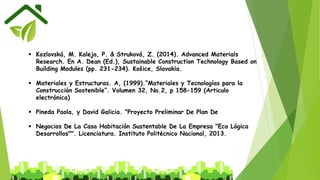  Kozlovská, M. Kaleja, P. & Struková, Z. (2014). Advanced Materials
Research. En A. Dean (Ed.), Sustainable Construction Technology Based on
Building Modules (pp. 231-234). Košice, Slovakia.
 Materiales y Estructuras. A, (1999).”Materiales y Tecnologías para la
Construcción Sostenible”. Volumen 32, No.2, p 158-159 (Articulo
electrónica)
 Pineda Paola, y David Galicia. "Proyecto Preliminar De Plan De
 Negocios De La Casa Habitación Sustentable De La Empresa "Eco Lógica
Desarrollos"". Licenciatura. Instituto Politécnico Nacional, 2013.
 