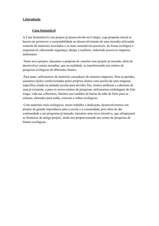 1.Introdução
Casa Sustentável
A Casa Sustentável é um projeto já desenvolvido no Colégio, cuja proposta inicial se
baseia em promover a sustentabilidade no desenvolvimento de uma moradia utilizando
somente de materiais reciclados e os mais sustentáveis possíveis, de forma ecológica e
responsável, oferecendo segurança, abrigo e conforto, reduzindo possíveis impactos
ambientais.
Neste novo projeto, lançamos a proposta de concluir esse projeto já iniciado, além de
desenvolver outras moradias, que na realidade, se transformarão em centros de
pesquisas ecológicas de diferentes frentes.
Para tanto, utilizaremos de materiais causadores de menores impactos. Para as paredes,
usaremos tijolos confeccionados pelos próprios alunos com auxílio de uma máquina
específica criada na unidade escolar para devidos fins, iremos melhorar a cobertura da
casa já existente, e para os novos centros de pesquisas, utilizaremos embalagens de leite
longa- vida nas coberturas, faremos uso também de barras de tubo de ferro para as
colunas, eletrodos para solda, concreto e telhas ecológicas.
Com materiais mais ecológicos, muito trabalho e dedicação, desenvolveremos um
projeto de grande importância para a escola e a comunidade, pois além de dar
continuidade a um programa já lançado, trazemos uma nova iniciativa, que ultrapassará
as fronteiras do antigo projeto, ainda nos proporcionando um centro de pesquisas de
frentes ecológicas.
 