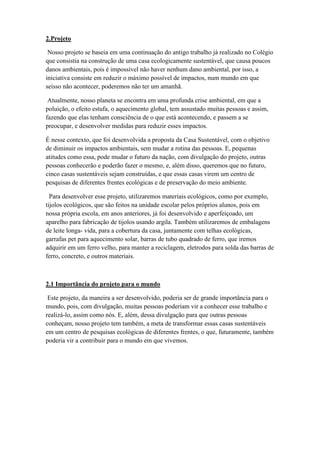 2.Projeto
Nosso projeto se baseia em uma continuação do antigo trabalho já realizado no Colégio
que consistia na construção de uma casa ecologicamente sustentável, que causa poucos
danos ambientais, pois é impossível não haver nenhum dano ambiental, por isso, a
iniciativa consiste em reduzir o máximo possível de impactos, num mundo em que
seisso não acontecer, poderemos não ter um amanhã.
Atualmente, nosso planeta se encontra em uma profunda crise ambiental, em que a
poluição, o efeito estufa, o aquecimento global, tem assustado muitas pessoas e assim,
fazendo que elas tenham consciência de o que está acontecendo, e passem a se
preocupar, e desenvolver medidas para reduzir esses impactos.
É nesse contexto, que foi desenvolvida a proposta da Casa Sustentável, com o objetivo
de diminuir os impactos ambientais, sem mudar a rotina das pessoas. E, pequenas
atitudes como essa, pode mudar o futuro da nação, com divulgação do projeto, outras
pessoas conhecerão e poderão fazer o mesmo, e, além disso, queremos que no futuro,
cinco casas sustentáveis sejam construídas, e que essas casas virem um centro de
pesquisas de diferentes frentes ecológicas e de preservação do meio ambiente.
Para desenvolver esse projeto, utilizaremos materiais ecológicos, como por exemplo,
tijolos ecológicos, que são feitos na unidade escolar pelos próprios alunos, pois em
nossa própria escola, em anos anteriores, já foi desenvolvido e aperfeiçoado, um
aparelho para fabricação de tijolos usando argila. Também utilizaremos de embalagens
de leite longa- vida, para a cobertura da casa, juntamente com telhas ecológicas,
garrafas pet para aquecimento solar, barras de tubo quadrado de ferro, que iremos
adquirir em um ferro velho, para manter a reciclagem, eletrodos para solda das barras de
ferro, concreto, e outros materiais.
2.1 Importância do projeto para o mundo
Este projeto, da maneira a ser desenvolvido, poderia ser de grande importância para o
mundo, pois, com divulgação, muitas pessoas poderiam vir a conhecer esse trabalho e
realizá-lo, assim como nós. E, além, dessa divulgação para que outras pessoas
conheçam, nosso projeto tem também, a meta de transformar essas casas sustentáveis
em um centro de pesquisas ecológicas de diferentes frentes, o que, futuramente, também
poderia vir a contribuir para o mundo em que vivemos.
 
