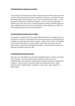 2.2 Importância do projeto para o Brasil
Nosso projeto, da mesma maneira, pode ser importante para o Brasil, assim como pode
ser para o mundo, pois pode servir para conscientizar as pessoas, e sensibilizá-las, para
que também desenvolvam o projeto, o que viria a ser muito bom para o país, e, se com
divulgação, alcançarmos conhecimento mundial, isso viria a ser muito importante e
benéfico para o país, assim como, o centro de pesquisas ecológicas também poderia ser
muito importante para o país, não só se alcançarmos escalas mundiais, mas, dentro de
nosso próprio país pode ser de elevada importância.
2.3 Importância do projeto para o Colégio
Nosso projeto, também pode ser de extrema importância para nosso colégio, pois, com
ele podemos incentivar e conscientizar nossos alunos, para sigam este modelo proposto,
e espalhem essa ideia para seus parentes, amigos, vizinhos, para o mundo. A divulgação
que precisamos para alcançar a escala mundial, começa aqui, em nossa escola, com
nossos alunos, conhecendo e participando do projeto, se conscientizando e tendo essa
importante experiência para suas vidas.
2.4 Importância do projeto para nós
Mais uma vez, nosso projeto, seria de grande importância para nós, alunos, que estamos
desenvolvendo-o, pois ele nos geraria muita experiência na área, não só de
sustentabilidade, mas, também de conhecimentos na área da construção e das pesquisas
ecológicas. Além de que ele nos proporcionaria um entendimento de que, unidos
podemos tornar o mundo melhor e sustentável, e assim, salvar vidas e garantir um
futuro melhor.
 
