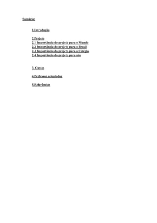 Sumário:
1.Introdução
2.Projeto
2.1 Importância do projeto para o Mundo
2.2 Importância do projeto para o Brasil
2.3 Importância do projeto para o Colégio
2.4 Importância do projeto para nós
3. Custos
4.Professor orientador
5.Referências
 