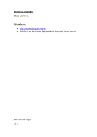 4.Professor orientador:
Thiago Lourençon.
5.Referências:
http://sustentart.blogspot.com.br/
Referência aos documentos do projeto Casa Sustentável do ano anterior.
São José dos Campos
2013
 