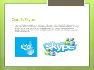 Que Es Skype
    que permite comunicaciones de texto, voz y vídeo sobre Internet (VoIP). Fue desarrollado en
    2003 por el danés Janus Friis y el sueco Niklas Zennström, también creadores de Kazaa. El código
    y protocolo de Skype permanecen cerrados y propietarios, pero los usuarios interesados
    pueden descargar gratuitamente la aplicación ejecutable del sitio web oficial. Los usuarios de
    Skype pueden hablar
 